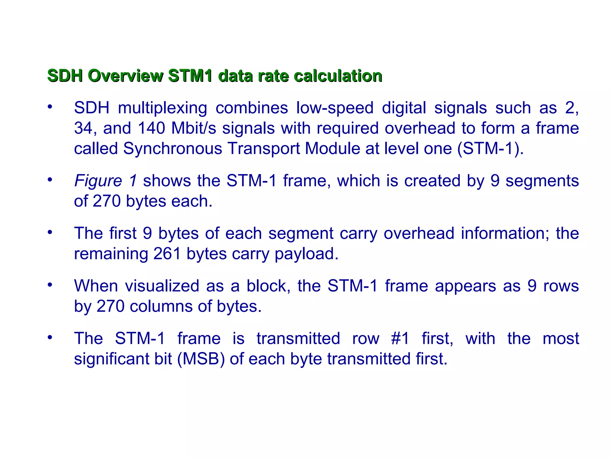 SDH Overview   STM1 data rate calculation SDH multiplexing combines low-speed digital signals such as 2, 34, and 140 Mbit/s signals with required overhead to form a frame called Synchronous Transport Module at level one (STM-1).  Figure 1  shows the STM-1 frame, which is created by 9 segments of 270 bytes each.  The first 9 bytes of each segment carry overhead information; the remaining 261 bytes carry payload. When visualized as a block, the STM-1 frame appears as 9 rows by 270 columns of bytes.  The STM-1 frame is transmitted row #1 first, with the most significant bit (MSB) of each byte transmitted first.  