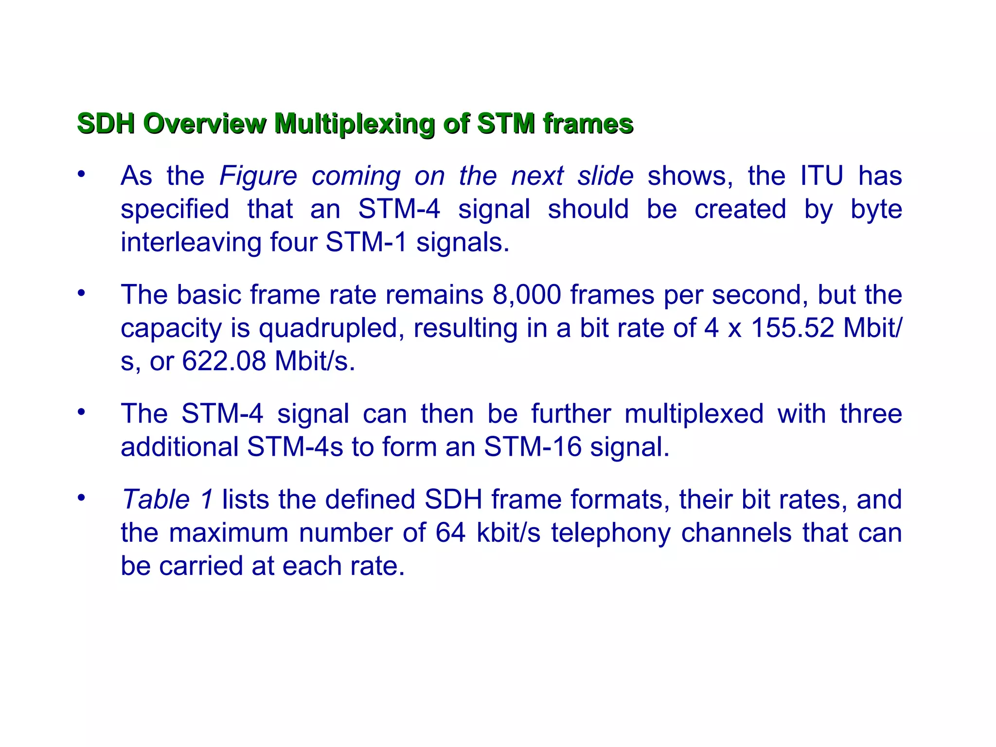 SDH Overview   Multiplexing of STM frames As the  Figure coming on the next slide  shows, the ITU has specified that an STM-4 signal should be created by byte interleaving four STM-1 signals. The basic frame rate remains 8,000 frames per second, but the capacity is quadrupled, resulting in a bit rate of 4 x 155.52 Mbit/s, or 622.08 Mbit/s.  The STM-4 signal can then be further multiplexed with three additional STM-4s to form an STM-16 signal.  Table 1  lists the defined SDH frame formats, their bit rates, and the maximum number of 64 kbit/s telephony channels that can be carried at each rate. 