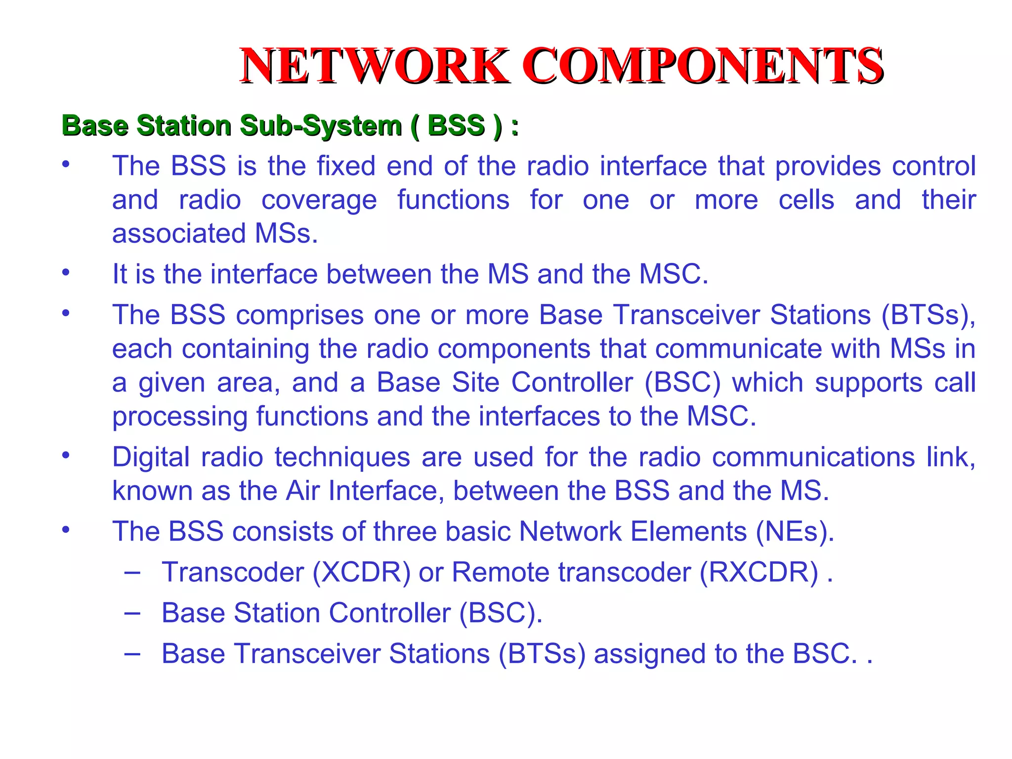 Base Station Sub-System ( BSS ) : The BSS is the fixed end of the radio interface that provides control and radio coverage functions for one or more cells and their associated MSs. It is the interface between the MS and the MSC. The BSS comprises one or more Base Transceiver Stations (BTSs), each containing the radio components that communicate with MSs in a given area, and a Base Site Controller (BSC) which supports call processing functions and the interfaces to the MSC.  Digital radio techniques are used for the radio communications link, known as the Air Interface, between the BSS and the MS.  The BSS consists of three basic Network Elements (NEs).  Transcoder (XCDR) or Remote transcoder (RXCDR) . Base Station Controller (BSC).  Base Transceiver Stations (BTSs) assigned to the BSC. . NETWORK COMPONENTS 