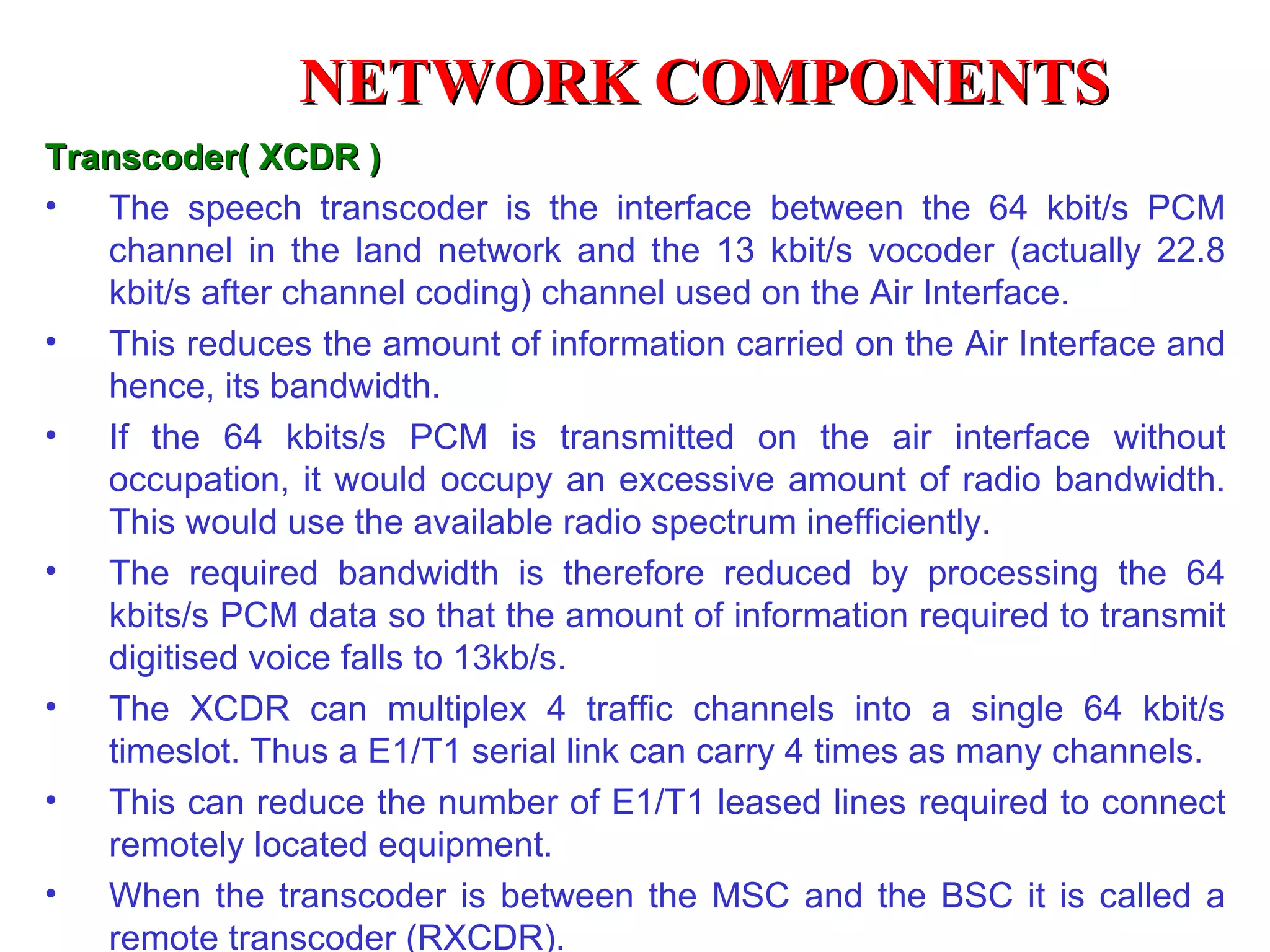 Transcoder( XCDR ) The speech transcoder is the interface between the 64 kbit/s PCM channel in the land network and the 13 kbit/s vocoder (actually 22.8 kbit/s after channel coding) channel used on the Air Interface. This reduces the amount of information carried on the Air Interface and hence, its bandwidth. If the 64 kbits/s PCM is transmitted on the air interface without occupation, it would occupy an excessive amount of radio bandwidth. This would use the available radio spectrum inefficiently. The required bandwidth is therefore reduced by processing the 64 kbits/s PCM data so that the amount of information required to transmit digitised voice falls to 13kb/s. The XCDR can multiplex 4 traffic channels into a single 64 kbit/s timeslot. Th us  a E1/T1 serial link can carry  4  times as many channels.  This can reduce the number of E1/T1 leased lines required to connect remotely located equipment. When the transcoder is between the MSC and the BSC it is called a remote transcoder (RXCDR). NETWORK COMPONENTS 