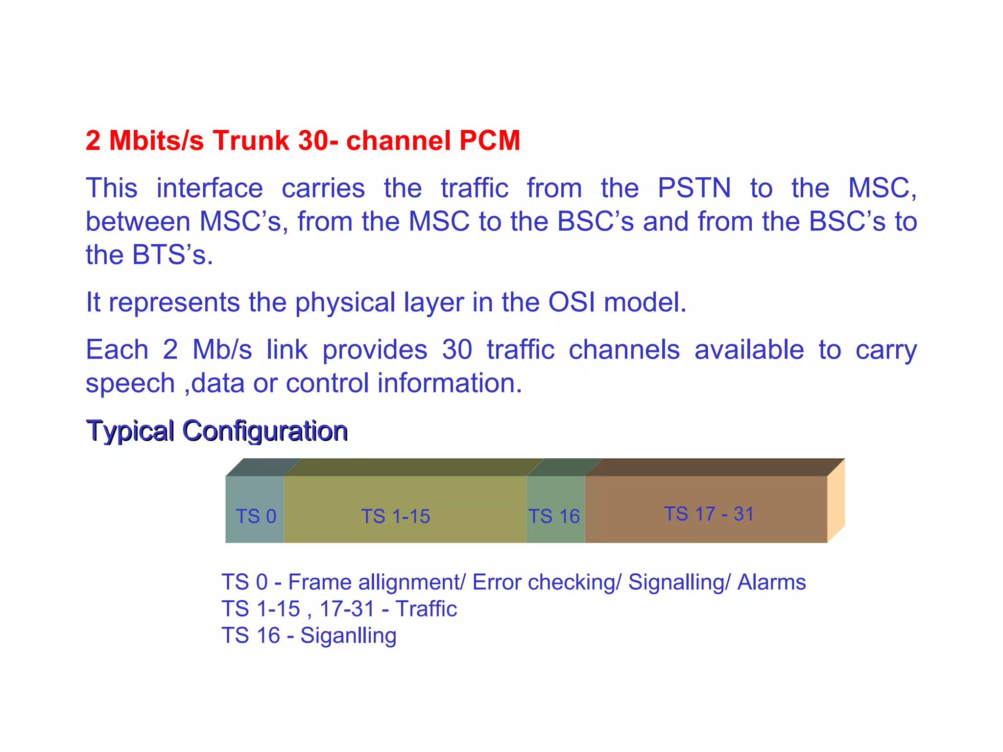 2 Mbits/s Trunk 30- channel PCM This interface carries the traffic from the PSTN to the MSC, between MSC’s, from the MSC to the BSC’s and from the BSC’s to the BTS’s. It represents the physical layer in the OSI model. Each 2 Mb/s link provides 30 traffic channels available to carry speech ,data or control information. Typical Configuration TS 0 TS 1-15 TS 16 TS 17 - 31 TS 0 - Frame allignment/ Error checking/ Signalling/ Alarms TS 1-15 , 17-31 - Traffic TS 16 - Siganlling 