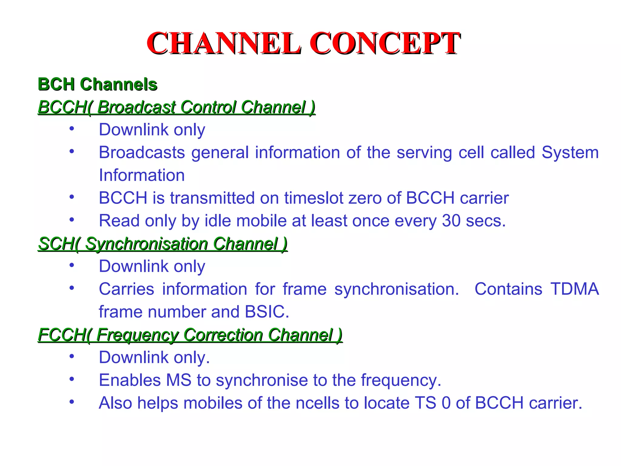 BCH Channels BCCH( Broadcast Control Channel ) Downlink only Broadcasts general information of the serving cell called System Information BCCH is transmitted on timeslot zero of BCCH carrier Read only by idle mobile at least once every 30 secs. SCH( Synchronisation Channel ) Downlink only Carries information for frame synchronisation.  Contains TDMA frame number and BSIC . FCCH( Frequency Correction Channel ) Downlink only. Enables MS to synchronise to the frequency. Also helps mobiles of the ncells to locate TS 0 of BCCH carrier. CHANNEL CONCEPT 