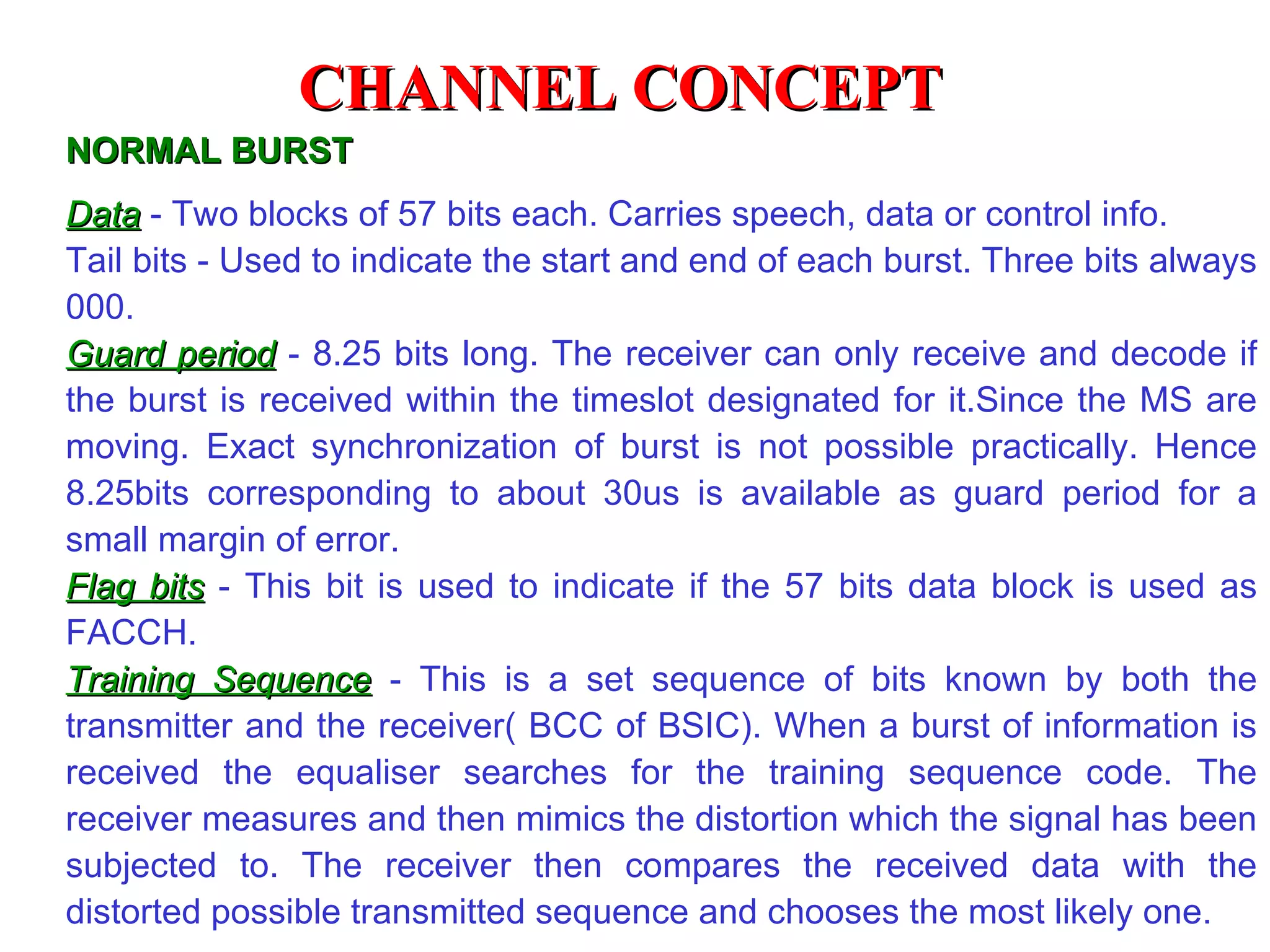Data  - Two blocks of 57 bits each. Carries speech, data or control info. Tail bits - Used to indicate the start and end of each burst. Three bits always 000. Guard period  - 8.25 bits long. The receiver can only receive and decode if the burst is received within the timeslot designated for it.Since the MS are moving. Exact synchronization of burst is not possible practically. Hence 8.25bits corresponding to about 30us is available as guard period for a small margin of error. Flag bits  - This bit is used to indicate if the 57 bits data block is used as FACCH. Training Sequence  - This is a set sequence of bits known by both the transmitter and the receiver( BCC of BSIC). When a burst of information is received the equaliser searches for the training sequence code. The receiver measures and then mimics the distortion which the signal has been subjected to. The rece i ver then compares the received data with the distorted possible transmitted sequence and chooses the most likely one. NORMAL BURST CHANNEL CONCEPT 