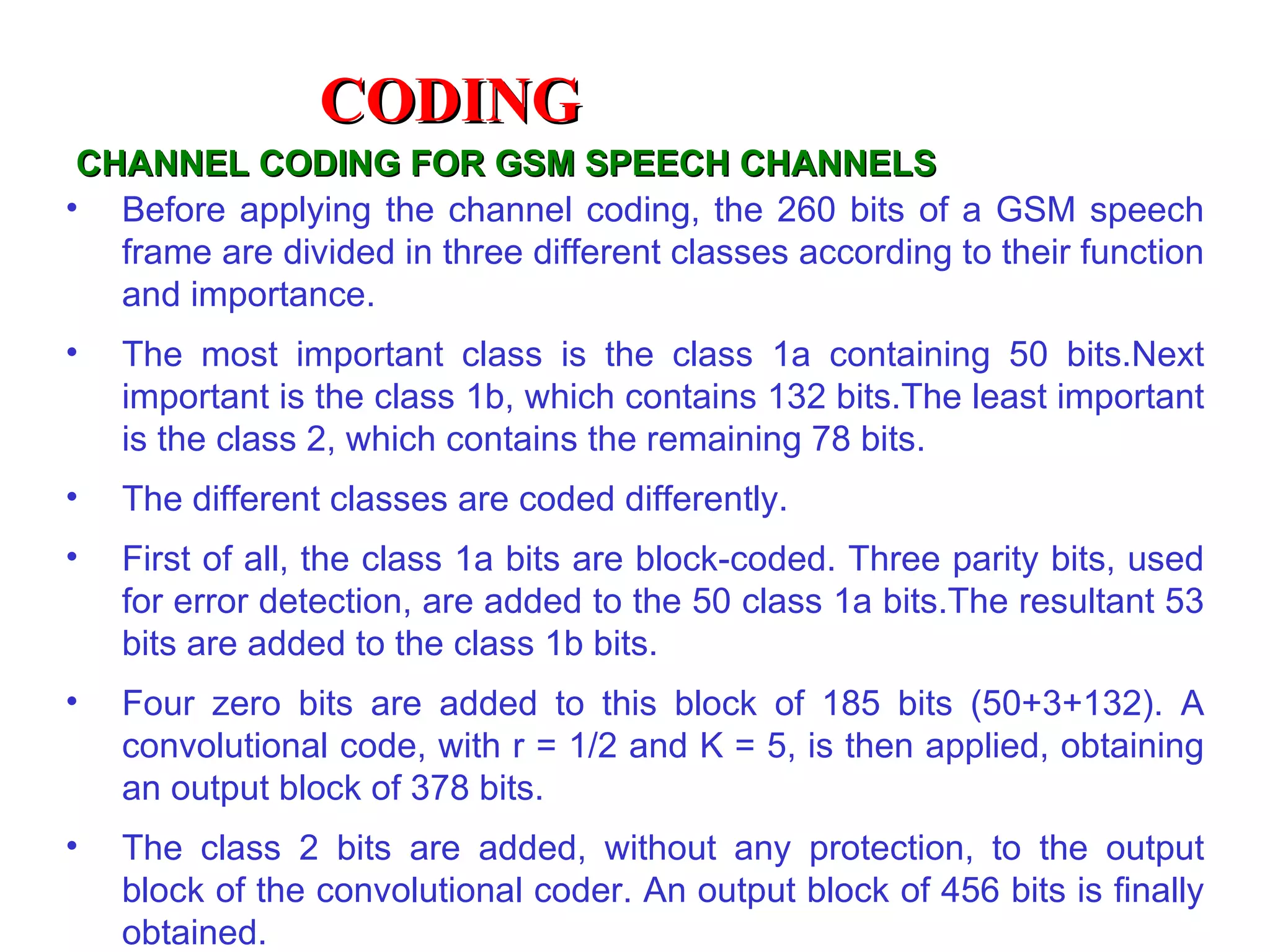 CHANNEL CODING FOR GSM SPEECH CHANNELS Before applying the channel coding, the 260 bits of a GSM speech frame are divided in three different classes according to their function and importance.  The most important class is the class 1a containing 50 bits.Next important is the class 1b, which contains 132 bits.The least important is the class 2, which contains the remaining 78 bits.  The different classes are coded differently. First of all, the class 1a bits are block-coded. Three parity bits, used for error detection, are added to the 50 class 1a bits.The resultant 53 bits are added to the class 1b bits. Four zero bits are added to this block of 185 bits (50+3+132). A convolutional code, with r = 1/2 and K = 5, is then applied, obtaining an output block of 378 bits. The class 2 bits are added, without any protection, to the output block of the convolutional coder. An output block of 456 bits is finally obtained. CODING 