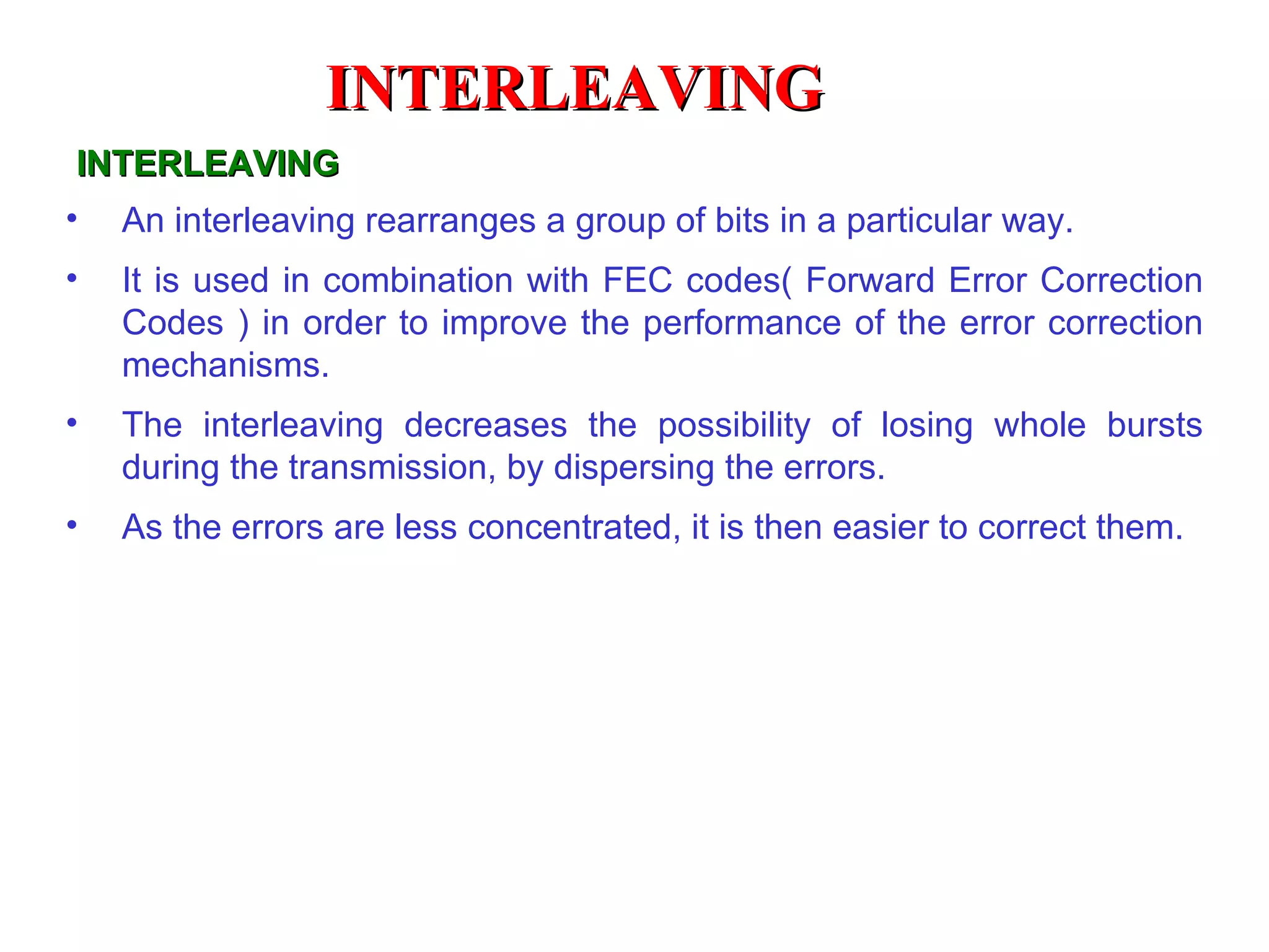 INTERLEAVING An interleaving rearranges a group of bits in a particular way. It is used in combination with FEC codes( Forward Error Correction Codes ) in order to improve the performance of the error correction mechanisms. The interleaving decreases the possibility of losing whole bursts during the transmission, by dispersing the errors. As the errors are less concentrated, it is then easier to correct them.   INTERLEAVING 