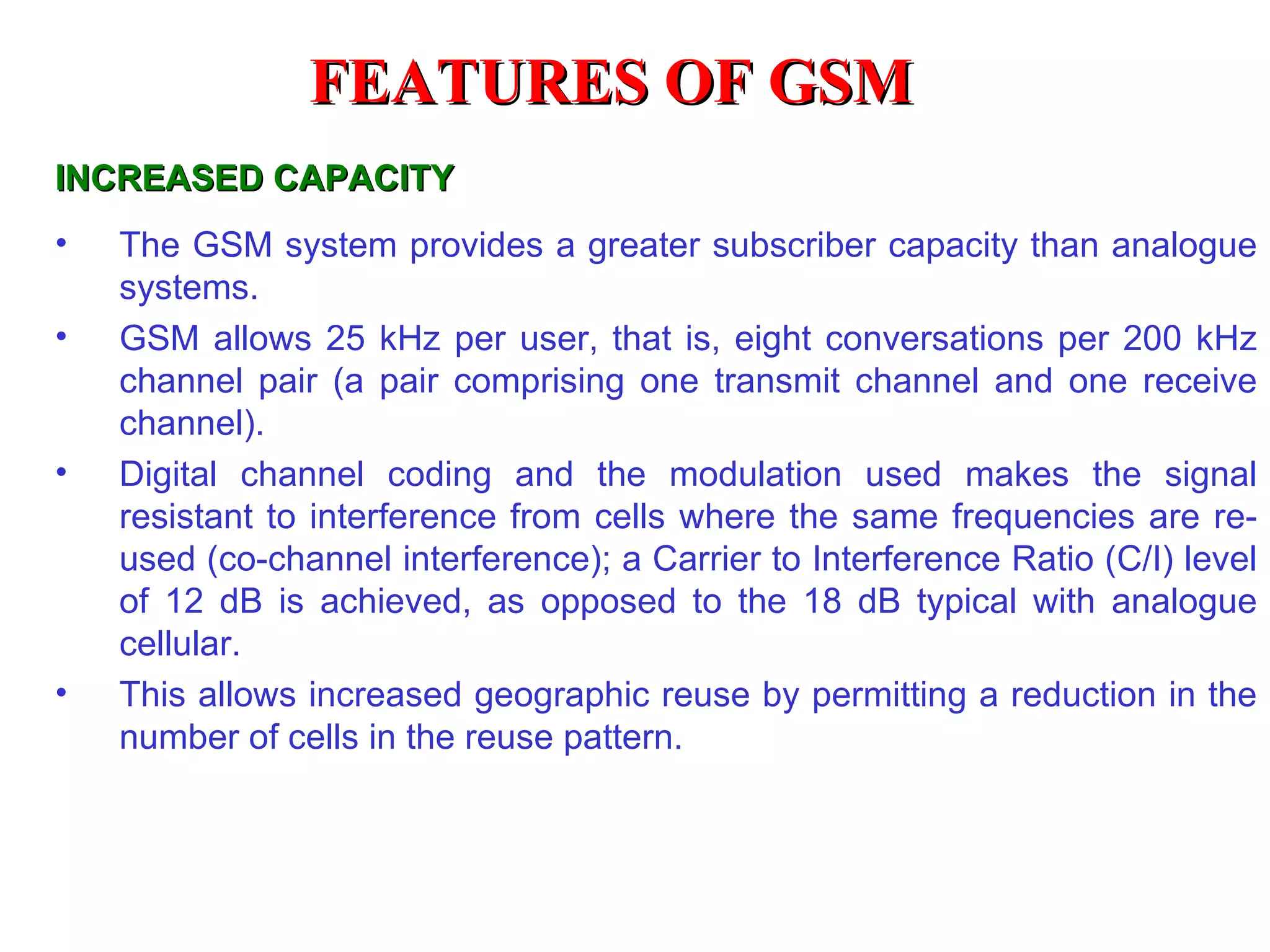 INCREASED CAPACITY The GSM system provides a greater subscriber capacity than analogue systems. GSM allows 25 kHz per user, that is, eight conversations per 200 kHz channel pair (a pair comprising one transmit channel and one receive channel). Digital channel coding and the modulation used makes the signal resistant to interference from cells where the same frequencies are re-used (co-channel interference); a Carrier to Interference Ratio (C/I) level of 12 dB is achieved, as opposed to the 18 dB typical with analogue cellular. This allows increased geographic reuse by permitting a reduction in the number of cells in the reuse pattern. FEATURES OF GSM 