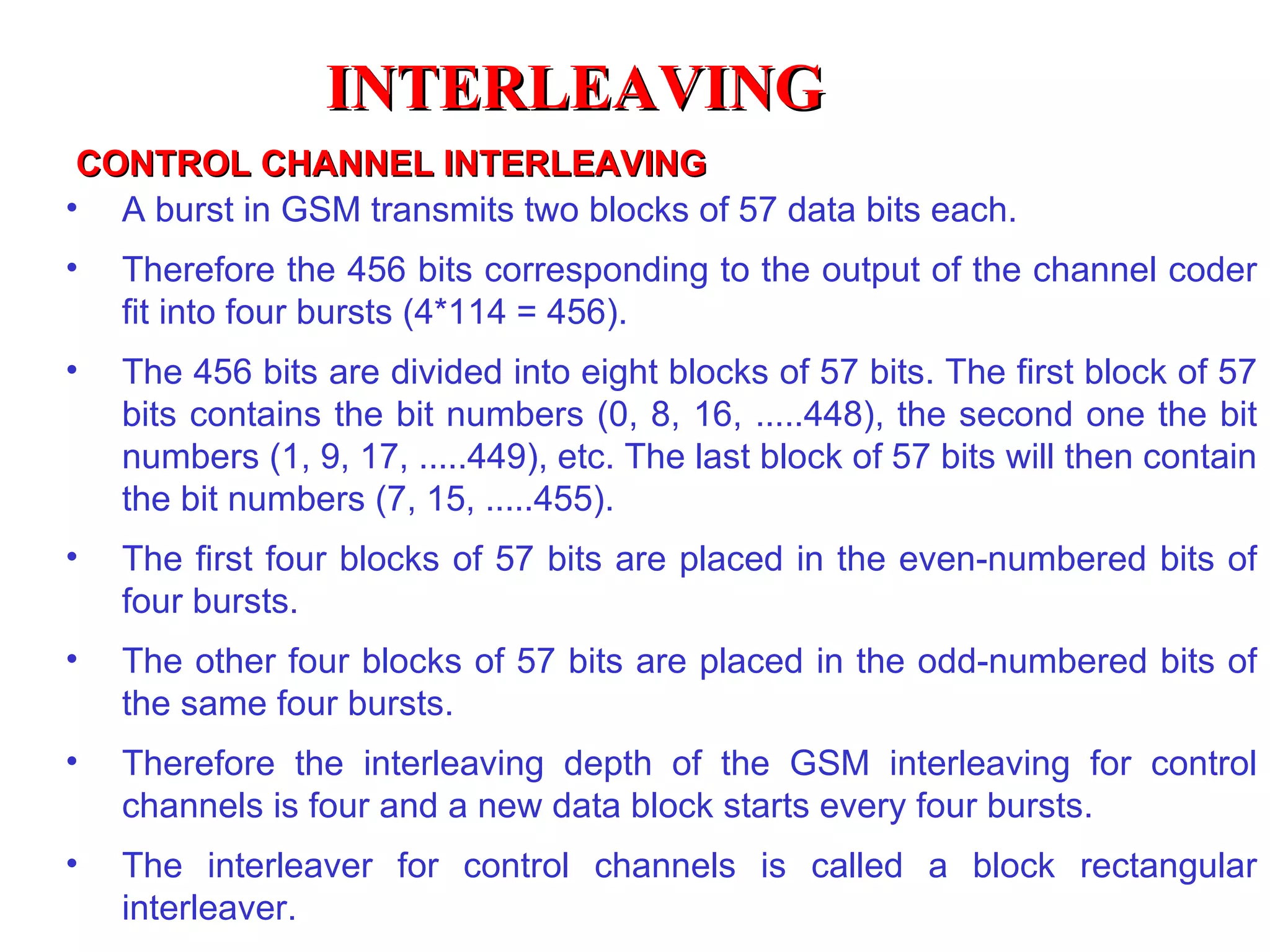 CONTROL CHANNEL INTERLEAVING A burst in GSM transmits two blocks of 57 data bits each.  Therefore the 456 bits corresponding to the output of the channel coder fit into four bursts (4*114 = 456). The 456 bits are divided into eight blocks of 57 bits. The first block of 57 bits contains the bit numbers (0, 8, 16, .....448), the second one the bit numbers (1, 9, 17, .....449), etc. The last block of 57 bits will then contain the bit numbers (7, 15, .....455). The first four blocks of 57 bits are placed in the even-numbered bits of four bursts. The other four blocks of 57 bits are placed in the odd-numbered bits of the same four bursts.  Therefore the interleaving depth of the GSM interleaving for control channels is four and a new data block starts every four bursts. The interleaver for control channels is called a block  rectangular interleaver. INTERLEAVING 