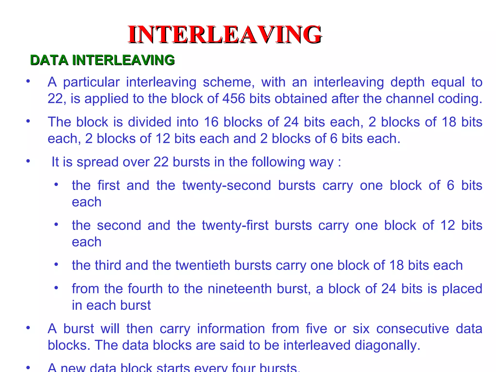 DATA INTERLEAVING A particular interleaving scheme, with an interleaving depth equal to 22, is applied to the block of 456 bits obtained after the channel coding. The block is divided into 16 blocks of 24 bits each, 2 blocks of 18 bits each, 2 blocks of 12 bits each and 2 blocks of 6 bits each. It is spread over 22 bursts in the following way :  the first and the twenty-second bursts carry one block of 6 bits each  the second and the twenty-first bursts carry one block of 12 bits each  the third and the twentieth bursts carry one block of 18 bits each  from the fourth to the nineteenth burst, a block of 24 bits is placed in each burst  A burst will then carry information from five or six consecutive data blocks. The data blocks are said to be interleaved diagonally. A new data block starts every four bursts. INTERLEAVING 