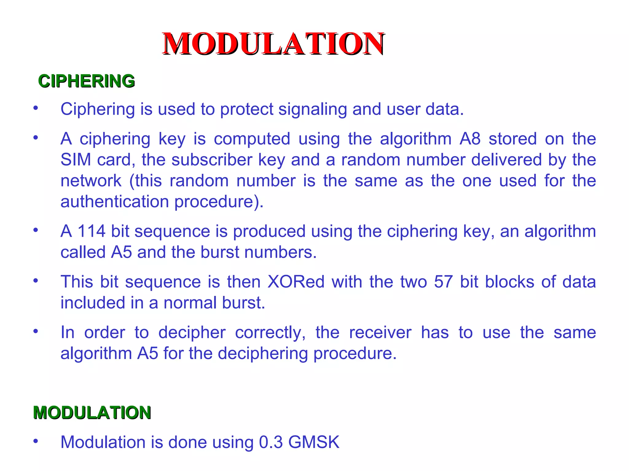CIPHERING Ciphering is used to protect signaling and user data.  A ciphering key is computed using the algorithm A8 stored on the SIM card, the subscriber key and a random number delivered by the network (this random number is the same as the one used for the authentication procedure). A 114 bit sequence is produced using the ciphering key, an algorithm called A5 and the burst numbers. This bit sequence is then XORed with the two 57 bit blocks of data included in a normal burst.  In order to decipher correctly, the receiver has to use  the same algorithm A5 for the deciphering procedure. MODULATION Modulation is done using 0.3 GMSK MODULATION 