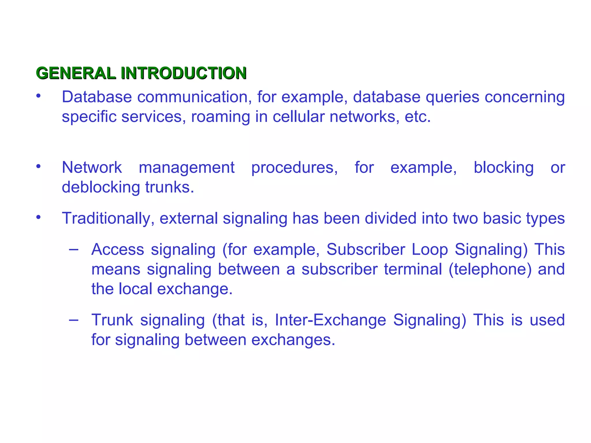 GENERAL INTRODUCTION Database communication, for example, database queries concerning specific services, roaming in cellular networks, etc.  Network management procedures, for example, blocking or deblocking trunks. Traditionally, external signaling has been divided into two basic   types  Access signaling (for example, Subscriber Loop Signaling) This means signaling between a subscriber terminal (telephone) and the local exchange. Trunk signaling (that is, Inter-Exchange Signaling) This is used for signaling between exchanges. 