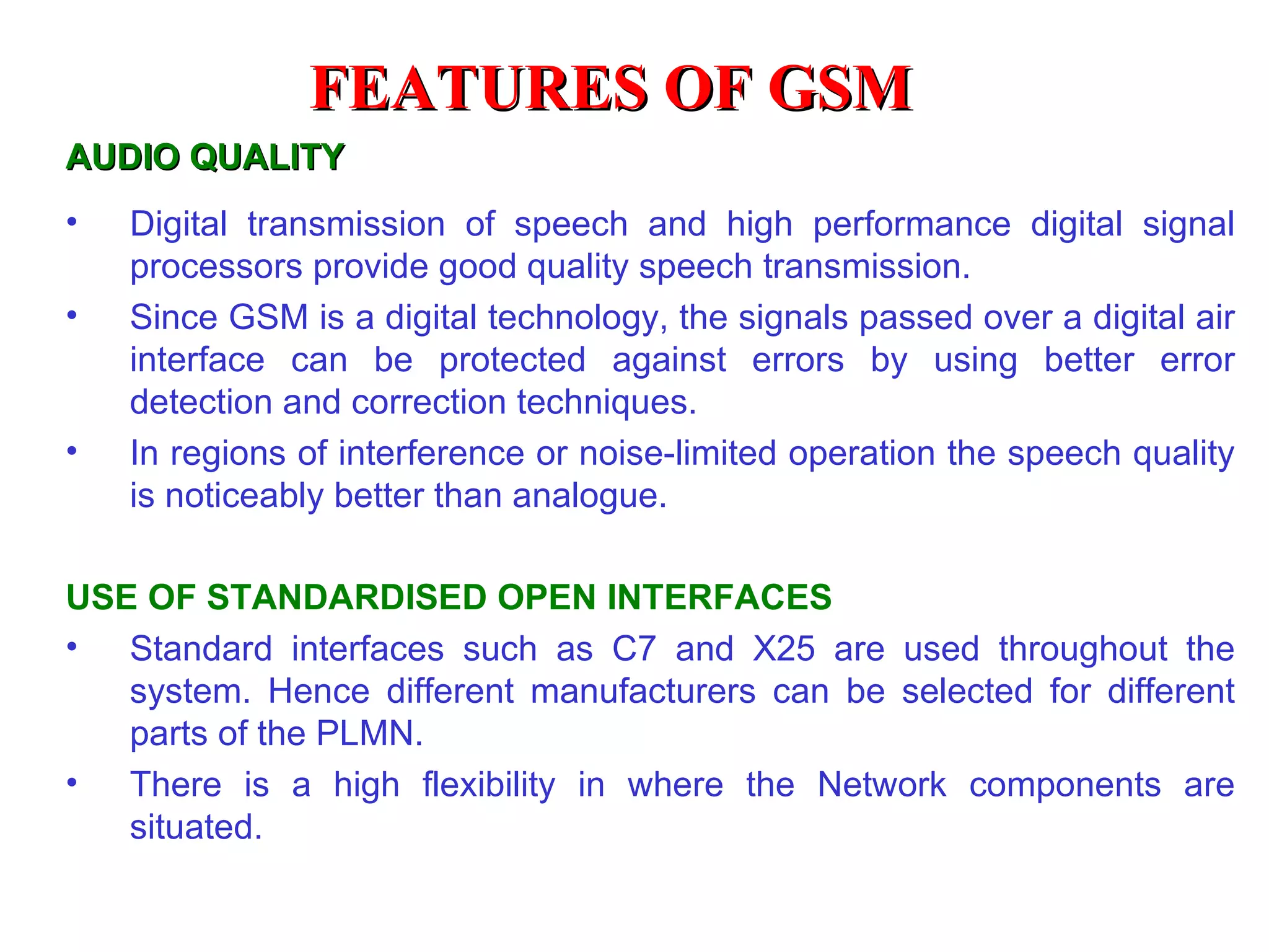 AUDIO QUALITY Digital transmission of speech and high performance digital signal processors provide good quality speech transmission. Since GSM is a digital technology, the signals passed over a digital air interface can be protected against errors by using better error detection and correction techniques. In regions of interference or noise-limited operation the speech quality is noticeably better than analogue.  USE OF STANDARDISED OPEN INTERFACES Standard interfaces such as C7 and X25 are used throughout the system. Hence different manufacturers can be selected for different parts of the PLMN. There is a high flexibility in where the Network components are situated . FEATURES OF GSM 