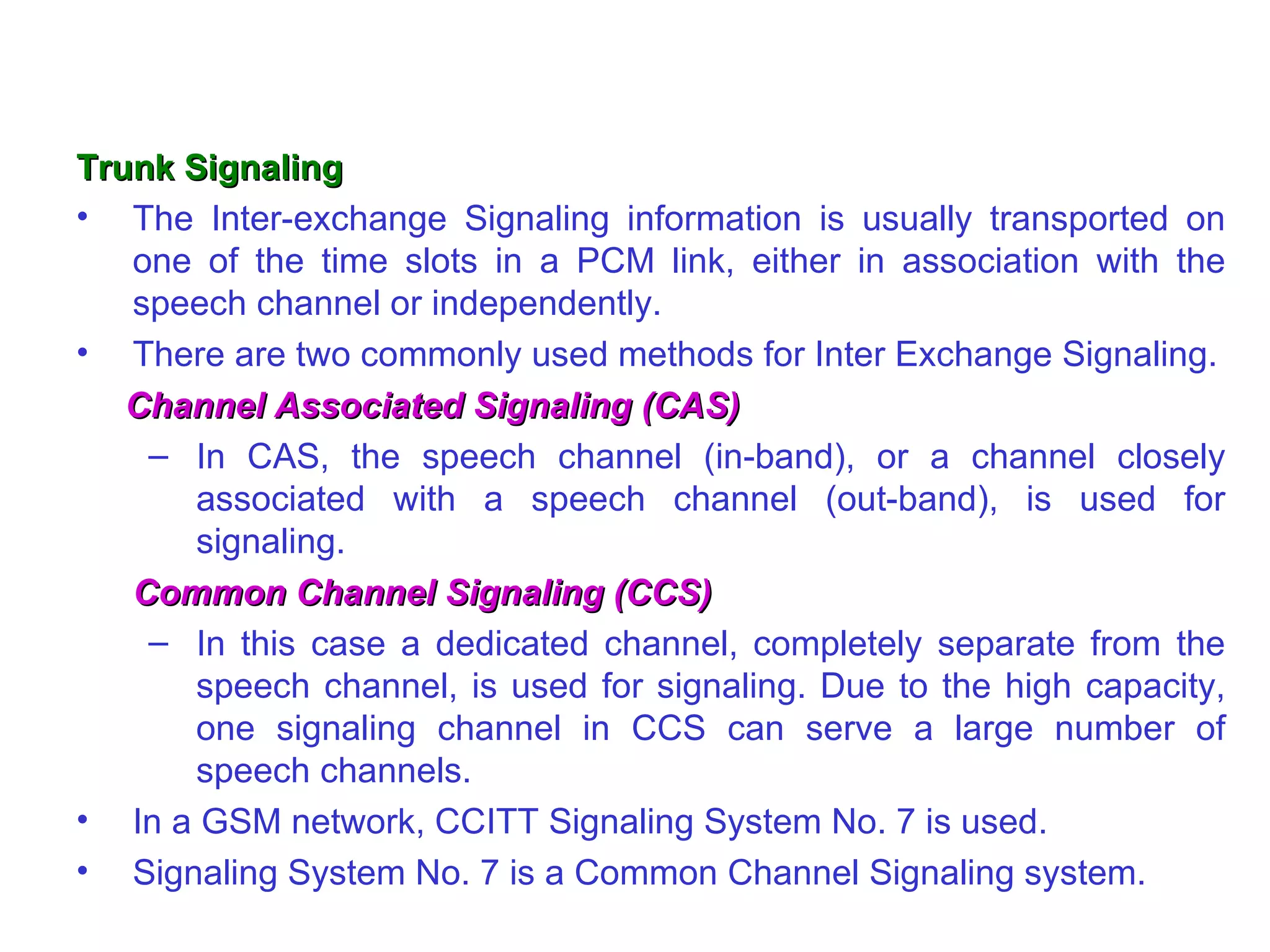 Trunk Signaling The Inter-exchange Signaling information is usually transported on one of the time slots in a PCM link, either in association with the speech channel or independently.  There are two commonly used methods for Inter Exchange Signaling. Channel Associated Signaling (CAS) In CAS, the speech channel (in-band), or a channel closely associated with a speech channel (out-band), is used for signaling. Common Channel Signaling (CCS) In this case a dedicated channel, completely separate from the speech channel, is used for signaling. Due to the high capacity, one signaling channel in CCS can serve a large number of speech channels. In a GSM network, CCITT Signaling System No. 7 is used.  Signaling System No. 7 is a Common Channel Signaling system. 