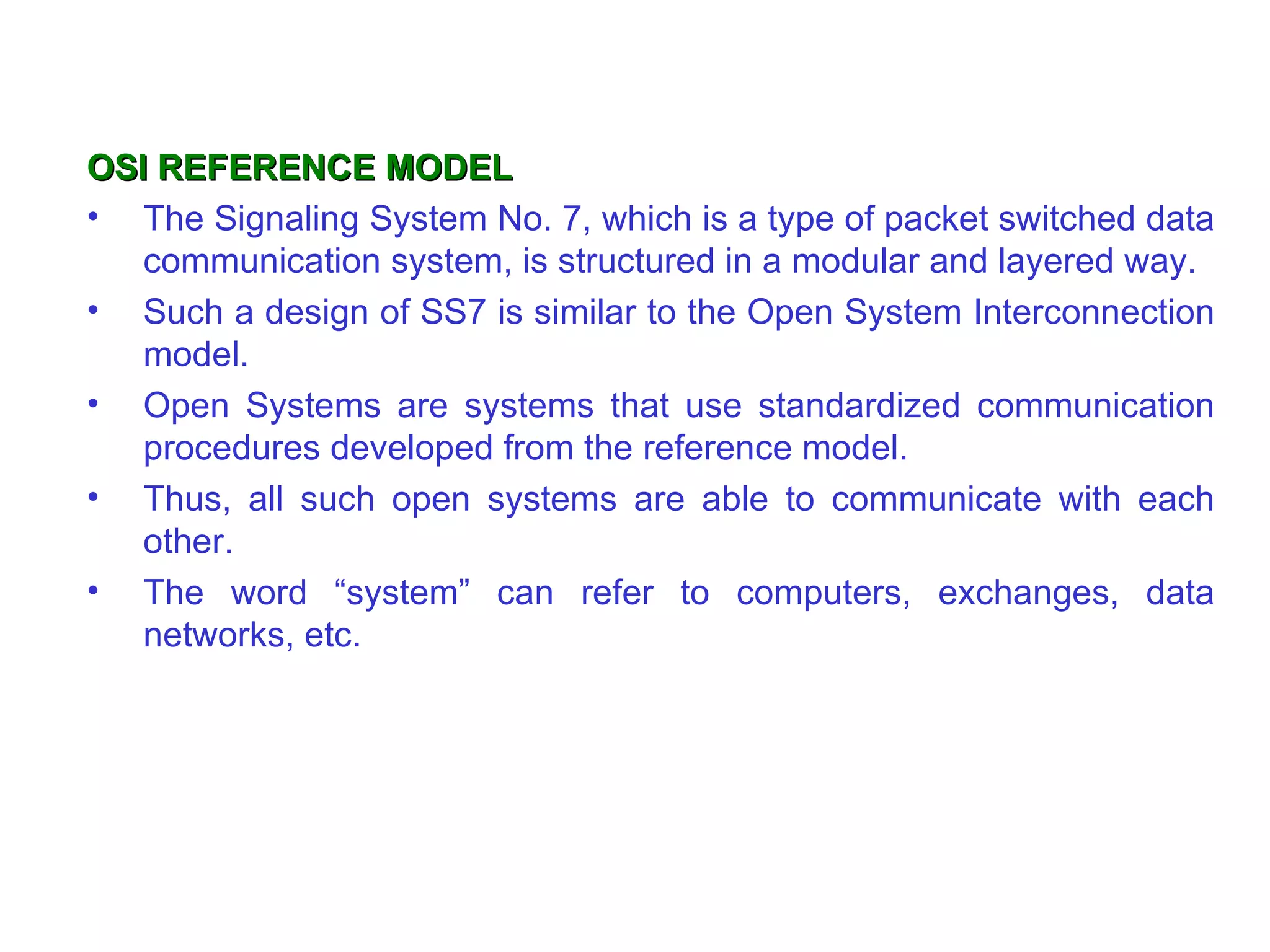 OSI REFERENCE MODEL The Signaling System No. 7, which is a type of packet switched data communication system, is structured in a modular and layered way. Such a design of SS7 is similar to the Open System Interconnection model. Open Systems are systems that use standardized communication procedures developed from the reference model.  Thus, all such open systems are able to communicate with each other.  The word “system” can refer to computers, exchanges, data networks, etc. 