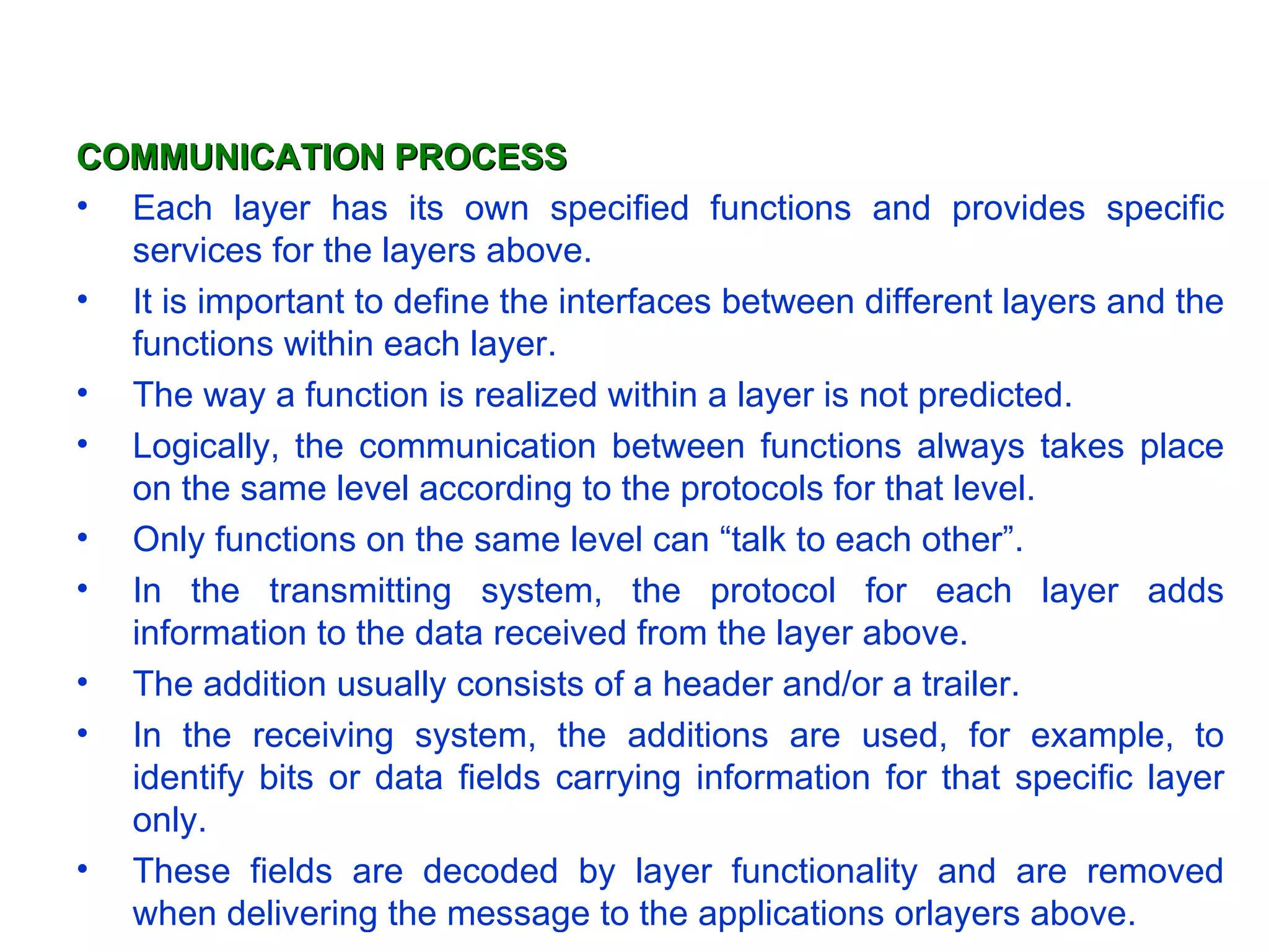 COMMUNICATION PROCESS Each layer has its own specified functions and provides specific services for the layers above.  It is important to define the interfaces between different layers and the functions within each layer.  The way a function is realized within a layer is not predicted.  Logically, the communication between functions always takes place on the same level according to the protocols for that level.  Only functions on the same level can “talk to each other”. In the transmitting system, the protocol for each layer adds information to the data received from the layer above.  The addition usually consists of a header and/or a trailer. In the receiving system, the additions are used, for example, to identify bits or data fields carrying information for that specific layer only.  These fields are decoded by layer functionality and are removed when delivering the message to the applications orlayers above.  