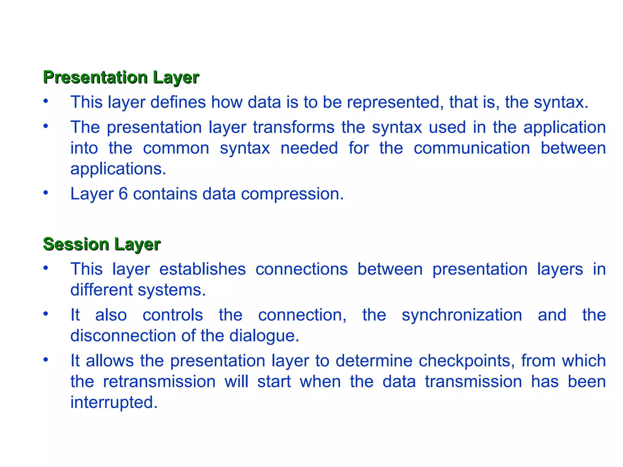 Presentation Layer This layer defines how data is to be represented, that is, the syntax.  The presentation layer transforms the syntax used in the application into the common syntax needed for the communication between applications.  Layer 6 contains data compression. Session Layer This layer establishes connections between presentation layers in different systems. It also controls the connection, the synchronization and the disconnection of the dialogue. It allows the presentation layer to determine checkpoints, from which the retransmission will start when the data transmission has been interrupted. 