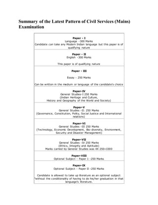 Summary of the Latest Pattern of Civil Services (Mains)
Examination
Paper - I
Language -300 Marks
Candidate can take any Modern Indian language but this paper is of
qualifying nature
Paper - II
English -300 Marks
This paper is of qualifying nature
Paper - III
Essay - 250 Marks
Can be written in the medium or language of the candidate's choice
Paper-IV
General Studies-I 250 Marks
(Indian Heritage and Culture,
History and Geography of the World and Society)
Paper-V
General Studies -II: 250 Marks
(Governance, Constitution, Polity, Social Justice and International
relations)
Paper-VI
General Studies -III 250 Marks
(Technology, Economic Development, Bio-diversity, Environment,
Security and Disaster Management)
Paper-VII
General Studies -IV 250 Marks
(Ethics, Integrity and Aptitude)
Marks carried by General Studies was 4X 250=1000
Paper-VIII
Optional Subject - Paper 1 -250 Marks
Paper-IX
Optional Subject - Paper II -250 Marks
Candidate is allowed to take up literature as an optional subject
"without the conditionality of having to do his/her graduation in that
language's literature.
 