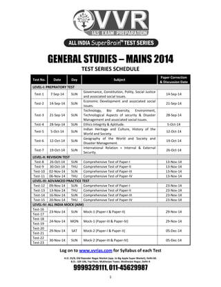 1 
 
GENERAL STUDIES – MAINS 2014
TEST SERIES SCHEDULE 
Test No.  Date  Day  Subject 
Paper Correction 
& Discussion Date 
LEVEL‐I: PREPRATORY TEST 
Test‐1  7‐Sep‐14  SUN 
Governance, Constitution, Polity, Social Justice 
and associated social issues. 
14‐Sep‐14 
Test‐2  14‐Sep‐14  SUN 
Economic  Development  and  associated  social 
issues. 
21‐Sep‐14 
Test‐3  21‐Sep‐14  SUN 
Technology,  Bio  diversity,  Environment, 
Technological  Aspects  of  security  &  Disaster 
Management and associated social issues. 
28‐Sep‐14 
Test‐4  28‐Sep‐14  SUN  Ethics Integrity & Aptitude.  5‐Oct‐14 
Test‐5  5‐Oct‐14  SUN 
Indian  Heritage  and  Culture,  History  of  the 
World and Society. 
12‐Oct‐14 
Test‐6  12‐Oct‐14  SUN 
Geography  of  the  World  and  Society  and 
Disaster Management. 
19‐Oct‐14 
Test‐7  19‐Oct‐14  SUN 
International  Relation  +  Internal  &  External 
Security. 
26‐Oct‐14 
LEVEL‐II: REVISION TEST 
Test‐8  26‐Oct‐14  SUN  Comprehensive Test of Paper‐I 13‐Nov‐14
Test‐9  30‐Oct‐14  THU  Comprehensive Test of Paper‐II  13‐Nov‐14 
Test‐10  02‐Nov‐14  SUN  Comprehensive Test of Paper‐III  13‐Nov‐14 
Test‐11  06‐Nov‐14  THU  Comprehensive Test of Paper‐IV 13‐Nov‐14
LEVEL‐III: ADVANCED PRACTICE TEST 
Test‐12  09‐Nov‐14  SUN  Comprehensive Test of Paper‐I  23‐Nov‐14 
Test‐13  13‐Nov‐14  THU  Comprehensive Test of Paper‐II  23‐Nov‐14 
Test‐14  16‐Nov‐14  SUN  Comprehensive Test of Paper‐III 23‐Nov‐14
Test‐15  20‐Nov‐14  THU  Comprehensive Test of Paper‐IV  23‐Nov‐14 
LEVEL‐IV: ALL INDIA MOCK (AIM) 
Test‐16 
23‐Nov‐14  SUN  Mock‐1 (Paper‐I & Paper‐II)  29‐Nov‐14 
Test‐17 
Test‐18 
24‐Nov‐14  MON  Mock‐1 (Paper‐III & Paper‐IV)  29‐Nov‐14 
Test‐19 
Test‐20 
29‐Nov‐14  SAT  Mock‐2 (Paper‐I & Paper‐II)  05‐Dec‐14 
Test‐21 
Test‐22 
30‐Nov‐14  SUN  Mock‐2 (Paper‐III & Paper‐IV)  05‐Dec‐14 
Test‐23 
Log on to www.vvrias.com for Syllabus of each Test 
 
H.O. 25/8, Old Rajender Nagar Market (opp. to Big Apple Super Market), Delhi‐60.  
B.O.: 105‐106, Top Floor, Mukherjee Tower, Mukherjee Nagar, Delhi‐9 
9999329111, 011-45629987
 