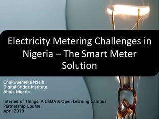 Electricity Metering Challenges in
Nigeria – The Smart Meter
Solution
Chukwuemeka Nzeih
Digital Bridge Institute
Abuja Nigeria
Internet of Things: A GSMA & Open Learning Campus
Partnership Course
April 2019
 