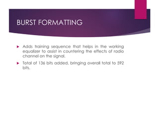 BURST FORMATTING
 Adds training sequence that helps in the working
equalizer to assist in countering the effects of radio
channel on the signal.
 Total of 136 bits added, bringing overall total to 592
bits.
 