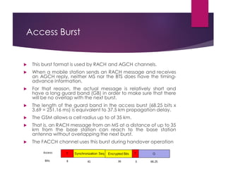 Access Burst
 This burst format is used by RACH and AGCH channels.
 When a mobile station sends an RACH message and receives
an AGCH reply, neither MS nor the BTS does have the timing-
advance information.
 For that reason, the actual message is relatively short and
have a long guard band (GB) in order to make sure that there
will be no overlap with the next burst.
 The length of the guard band in the access burst (68.25 bits x
3.69 = 251.16 ms) is equivalent to 37.5 km propagation delay.
 The GSM allows a cell radius up to of 35 km.
 That is, an RACH message from an MS at a distance of up to 35
km from the base station can reach to the base station
antenna without overlapping the next burst.
 The FACCH channel uses this burst during handover operation
 