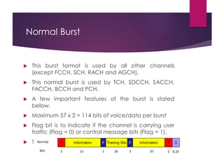 Normal Burst
 This burst format is used by all other channels
(except FCCH, SCH, RACH and AGCH).
 This normal burst is used by TCH, SDCCH, SACCH,
FACCH, BCCH and PCH.
 A few important features of the burst is stated
below.
 Maximum 57 x 2 = 114 bits of voice/data per burst
 Flag bit is to indicate if the channel is carrying user
traffic (Flag = 0) or control message bits (Flag = 1).
 That is the flag is 0 for TCH and 1 for others.
 