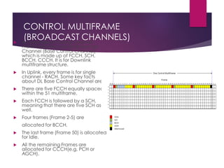 CONTROL MULTIFRAME
(BROADCAST CHANNELS) An example of control channel
multiframe structure for Broadcast
Channel (Base Control Channel)
which is made up of FCCH, SCH,
BCCH, CCCH. It is for Downlink
multiframe structure.
 In Uplink, every frame is for single
channel - RACH. Some key facts
about DL Base Control Channel are
 There are five FCCH equally spaced
within the 51 multiframe.
 Each FCCH is followed by a SCH,
meaning that there are five SCH as
well.
 Four frames (Frame 2-5) are
allocated for BCCH.
 The last frame (Frame 50) is allocated
for Idle.
 All the remaining Frames are
allocated for CCCH(e.g, PCH or
AGCH).
 
