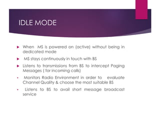 IDLE MODE
 When MS is powered on (active) without being in
dedicated mode
 MS stays continuously in touch with BS
 Listens to transmissions from BS to intercept Paging
Messages ( for incoming calls)
• Monitors Radio Environment in order to evaluate
Channel Quality & choose the most suitable BS
• Listens to BS to avail short message broadcast
service
 