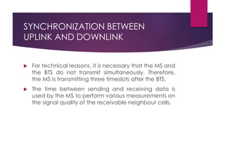 SYNCHRONIZATION BETWEEN
UPLINK AND DOWNLINK
 For technical reasons, it is necessary that the MS and
the BTS do not transmit simultaneously. Therefore,
the MS Is transmitting three timeslots after the BTS.
 The time between sending and receiving data is
used by the MS to perform various measurements on
the signal quality of the receivable neighbour cells.
 