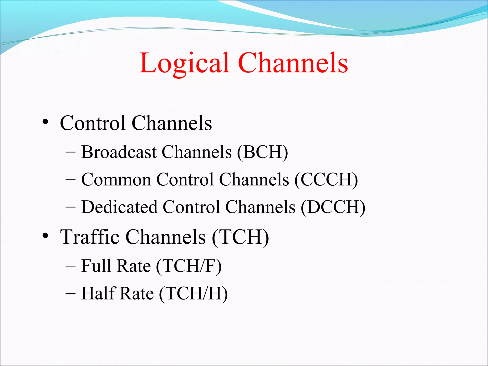 Logical Channels
• Control Channels
  – Broadcast Channels (BCH)
  – Common Control Channels (CCCH)
  – Dedicated Control Channels (DCCH)
• Traffic Channels (TCH)
  – Full Rate (TCH/F)
  – Half Rate (TCH/H)
 