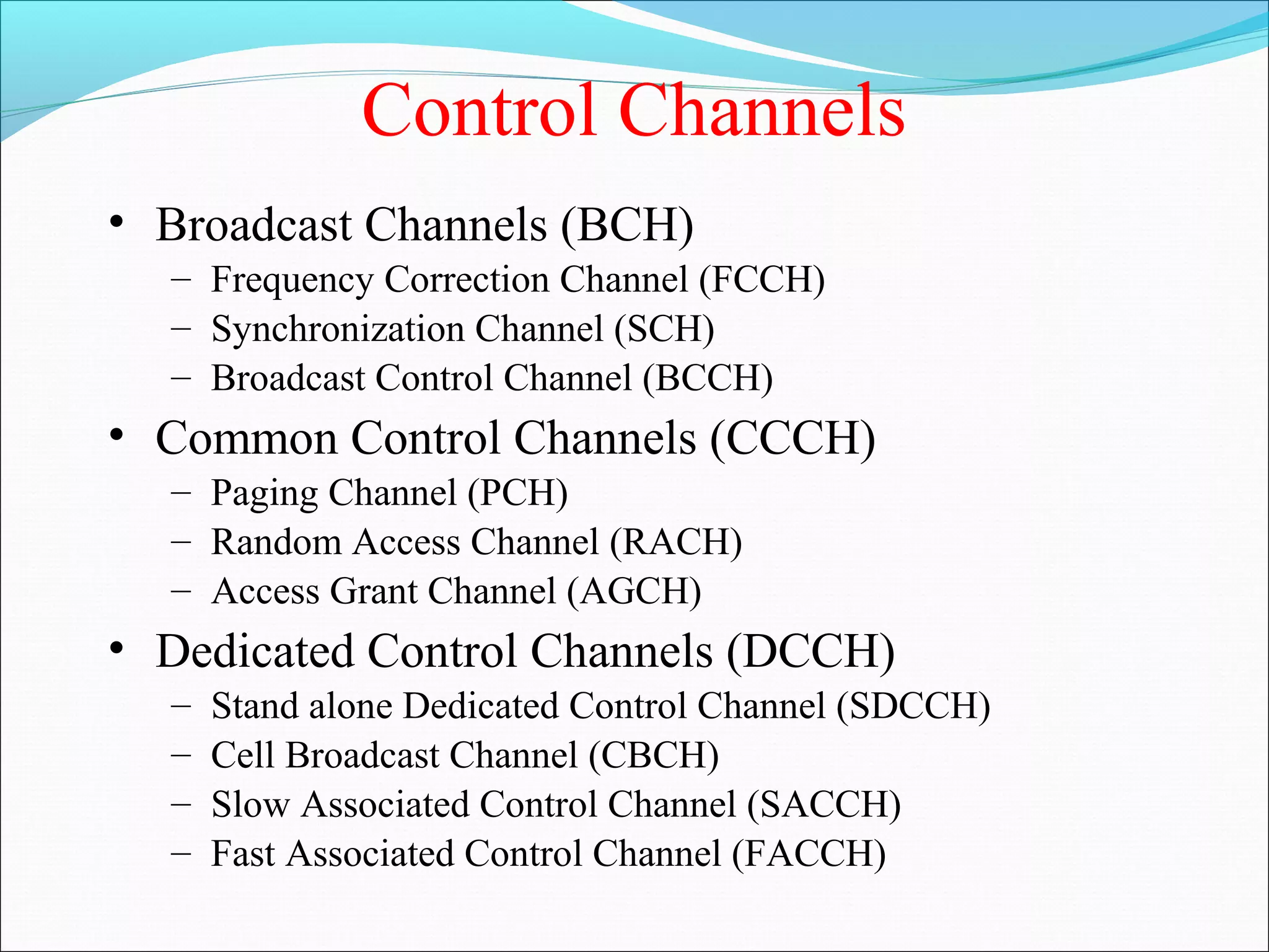 Control Channels
• Broadcast Channels (BCH)
  – Frequency Correction Channel (FCCH)
  – Synchronization Channel (SCH)
  – Broadcast Control Channel (BCCH)
• Common Control Channels (CCCH)
  – Paging Channel (PCH)
  – Random Access Channel (RACH)
  – Access Grant Channel (AGCH)
• Dedicated Control Channels (DCCH)
  –   Stand alone Dedicated Control Channel (SDCCH)
  –   Cell Broadcast Channel (CBCH)
  –   Slow Associated Control Channel (SACCH)
  –   Fast Associated Control Channel (FACCH)
 