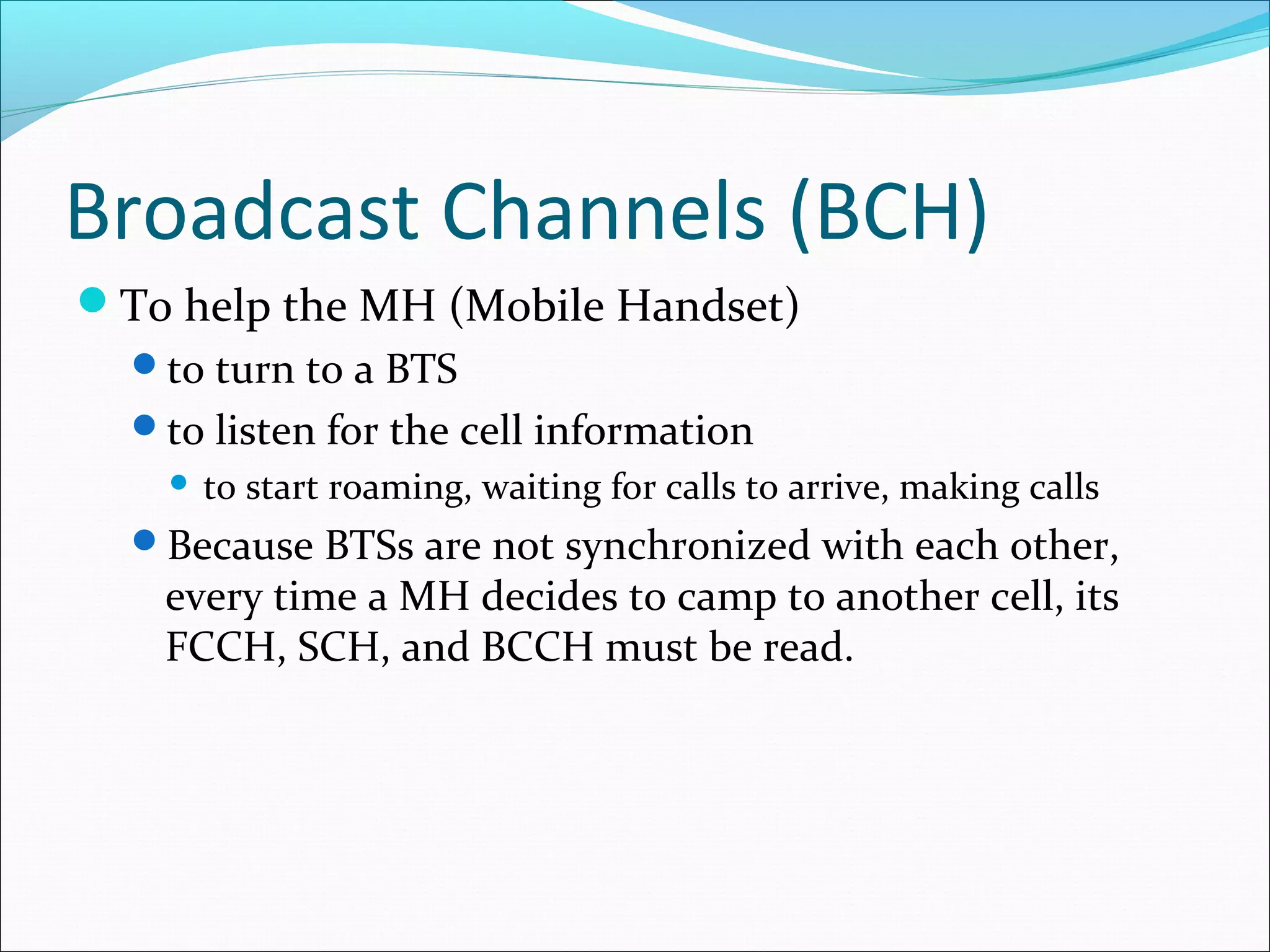Broadcast Channels (BCH)
To help the MH (Mobile Handset)
  to turn to a BTS
  to listen for the cell information
       to start roaming, waiting for calls to arrive, making calls
  Because BTSs are not synchronized with each other,
   every time a MH decides to camp to another cell, its
   FCCH, SCH, and BCCH must be read.
 