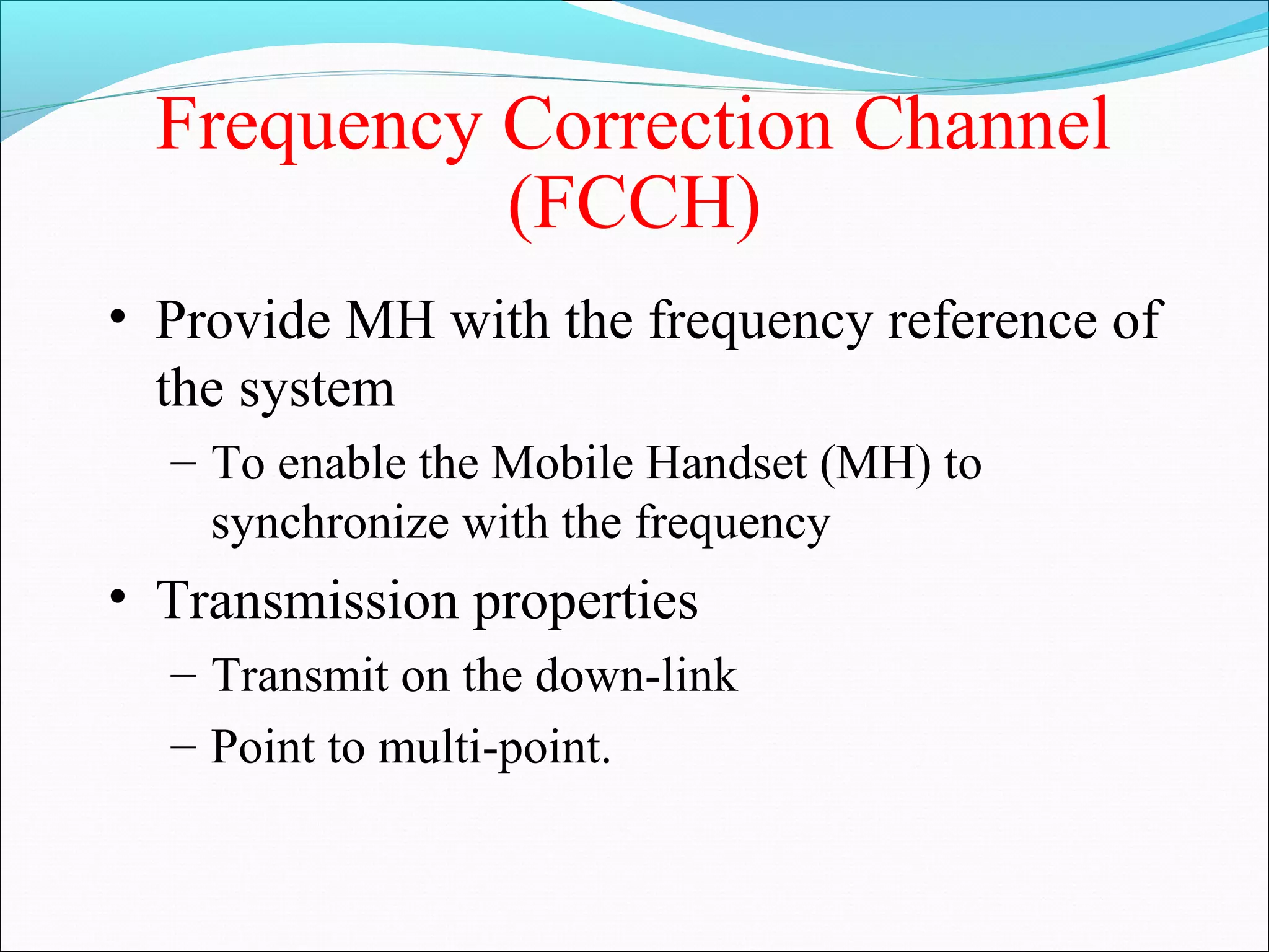 Frequency Correction Channel
            (FCCH)
• Provide MH with the frequency reference of
  the system
  – To enable the Mobile Handset (MH) to
    synchronize with the frequency
• Transmission properties
  – Transmit on the down-link
  – Point to multi-point.
 