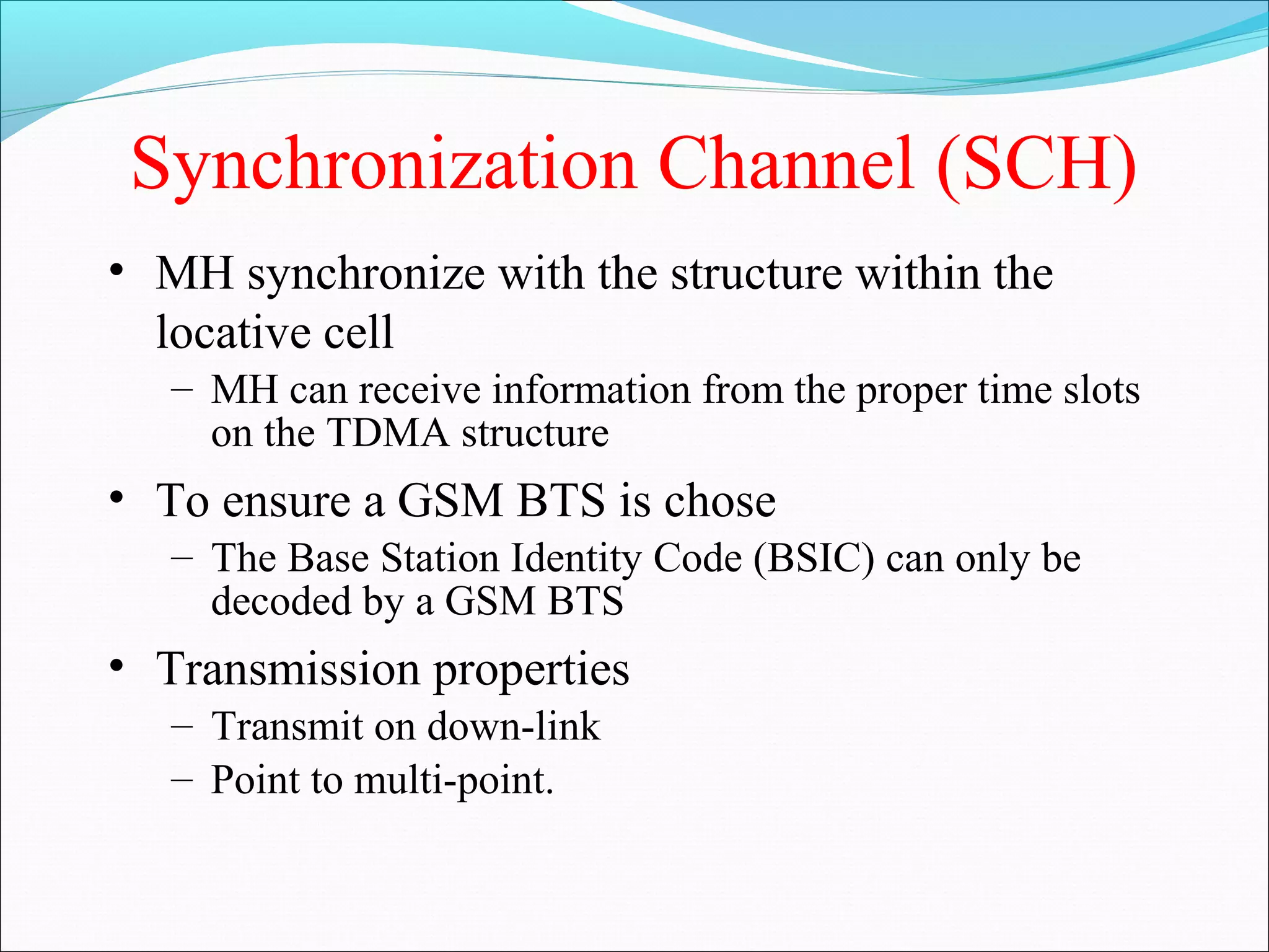 Synchronization Channel (SCH)
• MH synchronize with the structure within the
  locative cell
   – MH can receive information from the proper time slots
     on the TDMA structure
• To ensure a GSM BTS is chose
   – The Base Station Identity Code (BSIC) can only be
     decoded by a GSM BTS
• Transmission properties
   – Transmit on down-link
   – Point to multi-point.
 