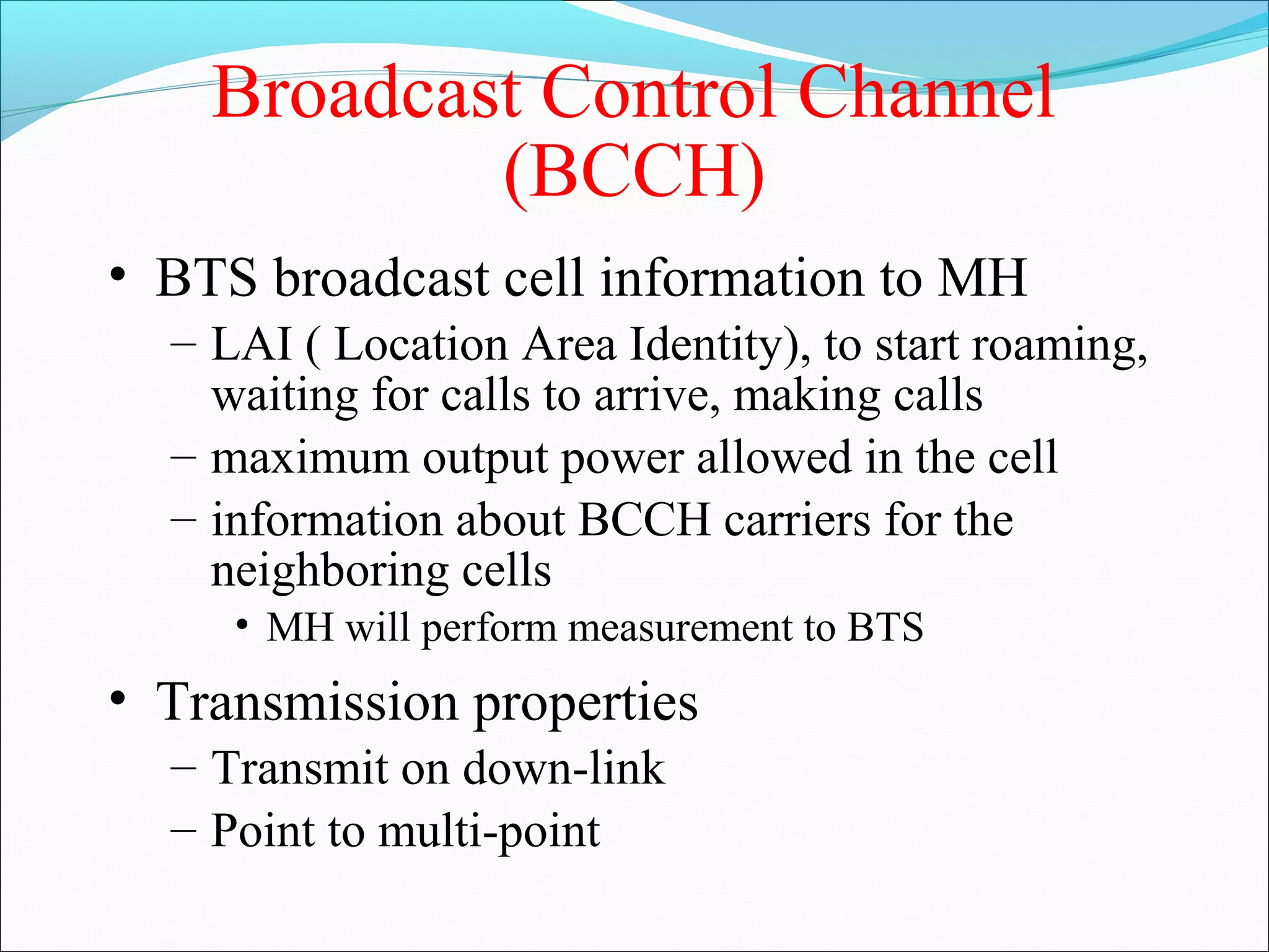 Broadcast Control Channel
            (BCCH)
• BTS broadcast cell information to MH
  – LAI ( Location Area Identity), to start roaming,
    waiting for calls to arrive, making calls
  – maximum output power allowed in the cell
  – information about BCCH carriers for the
    neighboring cells
     • MH will perform measurement to BTS
• Transmission properties
  – Transmit on down-link
  – Point to multi-point
 