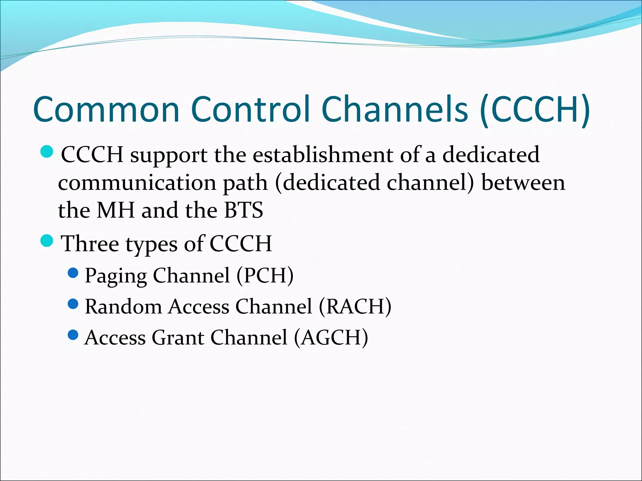 Common Control Channels (CCCH)
CCCH support the establishment of a dedicated
 communication path (dedicated channel) between
 the MH and the BTS
Three types of CCCH
  Paging Channel (PCH)
  Random Access Channel (RACH)
  Access Grant Channel (AGCH)
 