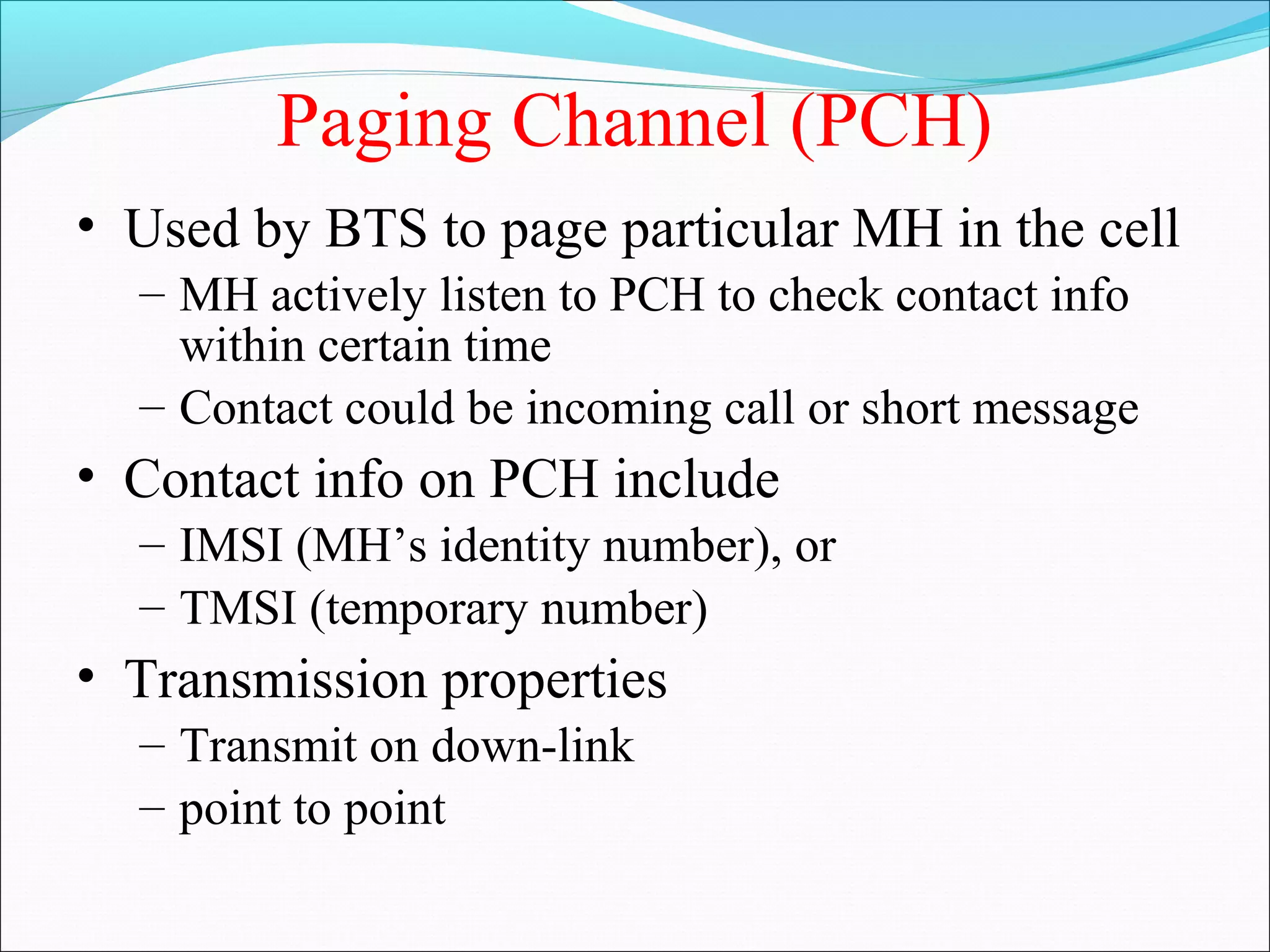 Paging Channel (PCH)
• Used by BTS to page particular MH in the cell
  – MH actively listen to PCH to check contact info
    within certain time
  – Contact could be incoming call or short message
• Contact info on PCH include
  – IMSI (MH’s identity number), or
  – TMSI (temporary number)
• Transmission properties
  – Transmit on down-link
  – point to point
 