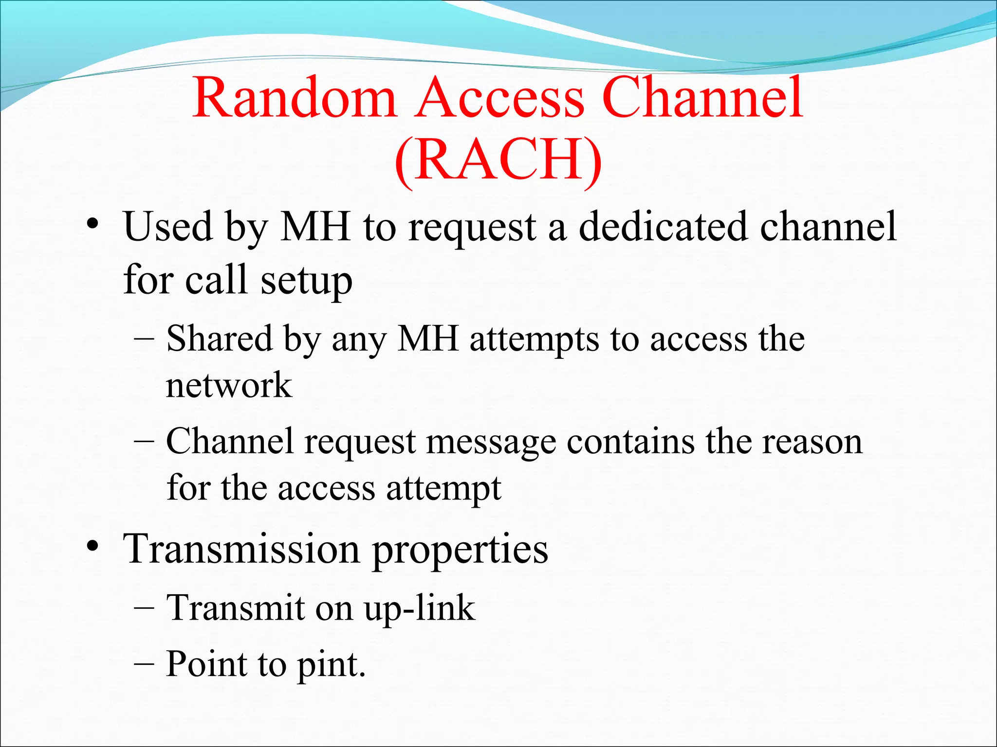 Random Access Channel
           (RACH)
• Used by MH to request a dedicated channel
  for call setup
  – Shared by any MH attempts to access the
    network
  – Channel request message contains the reason
    for the access attempt
• Transmission properties
  – Transmit on up-link
  – Point to pint.
 