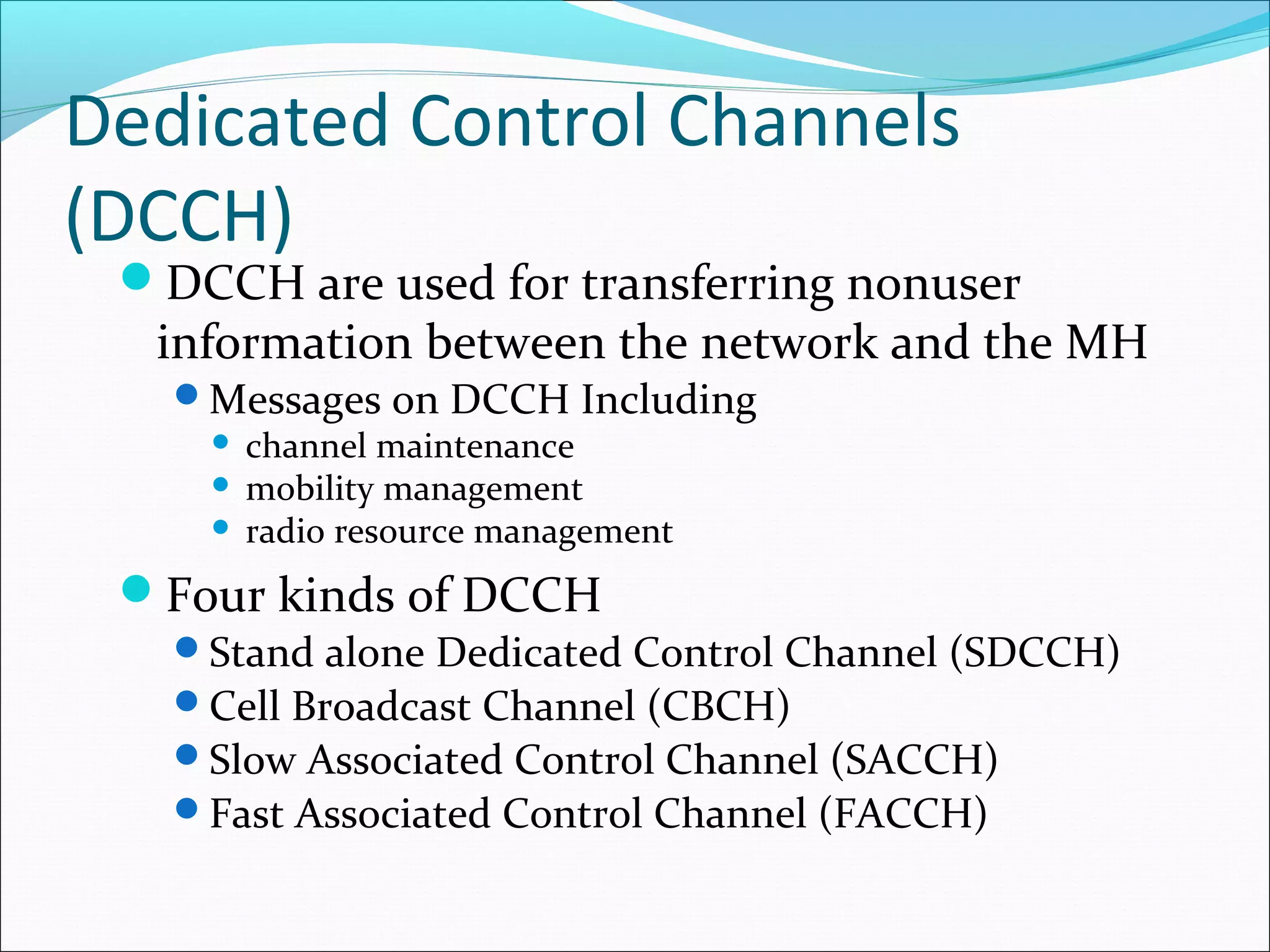 Dedicated Control Channels
(DCCH)
 DCCH are used for transferring nonuser
  information between the network and the MH
   Messages on DCCH Including
     channel maintenance
     mobility management
     radio resource management

 Four kinds of DCCH
   Stand alone Dedicated Control Channel (SDCCH)
   Cell Broadcast Channel (CBCH)
   Slow Associated Control Channel (SACCH)
   Fast Associated Control Channel (FACCH)
 