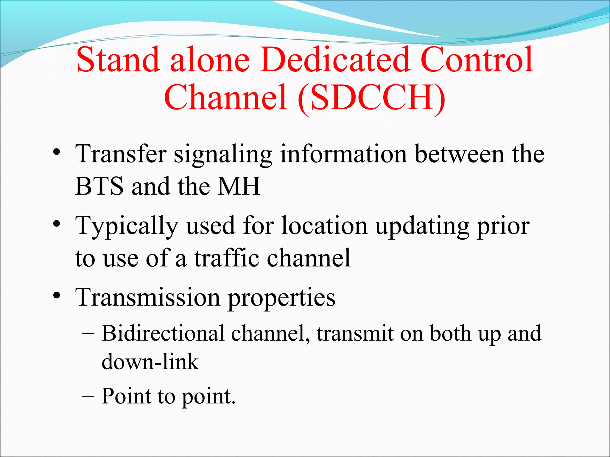 Stand alone Dedicated Control
       Channel (SDCCH)
• Transfer signaling information between the
  BTS and the MH
• Typically used for location updating prior
  to use of a traffic channel
• Transmission properties
  – Bidirectional channel, transmit on both up and
    down-link
  – Point to point.
 