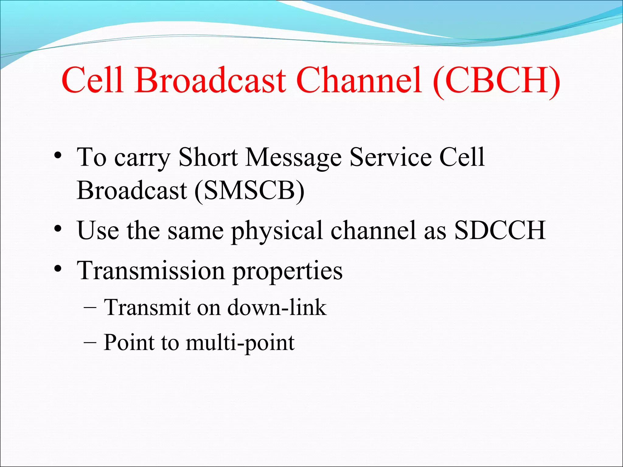 Cell Broadcast Channel (CBCH)
• To carry Short Message Service Cell
  Broadcast (SMSCB)
• Use the same physical channel as SDCCH
• Transmission properties
  – Transmit on down-link
  – Point to multi-point
 