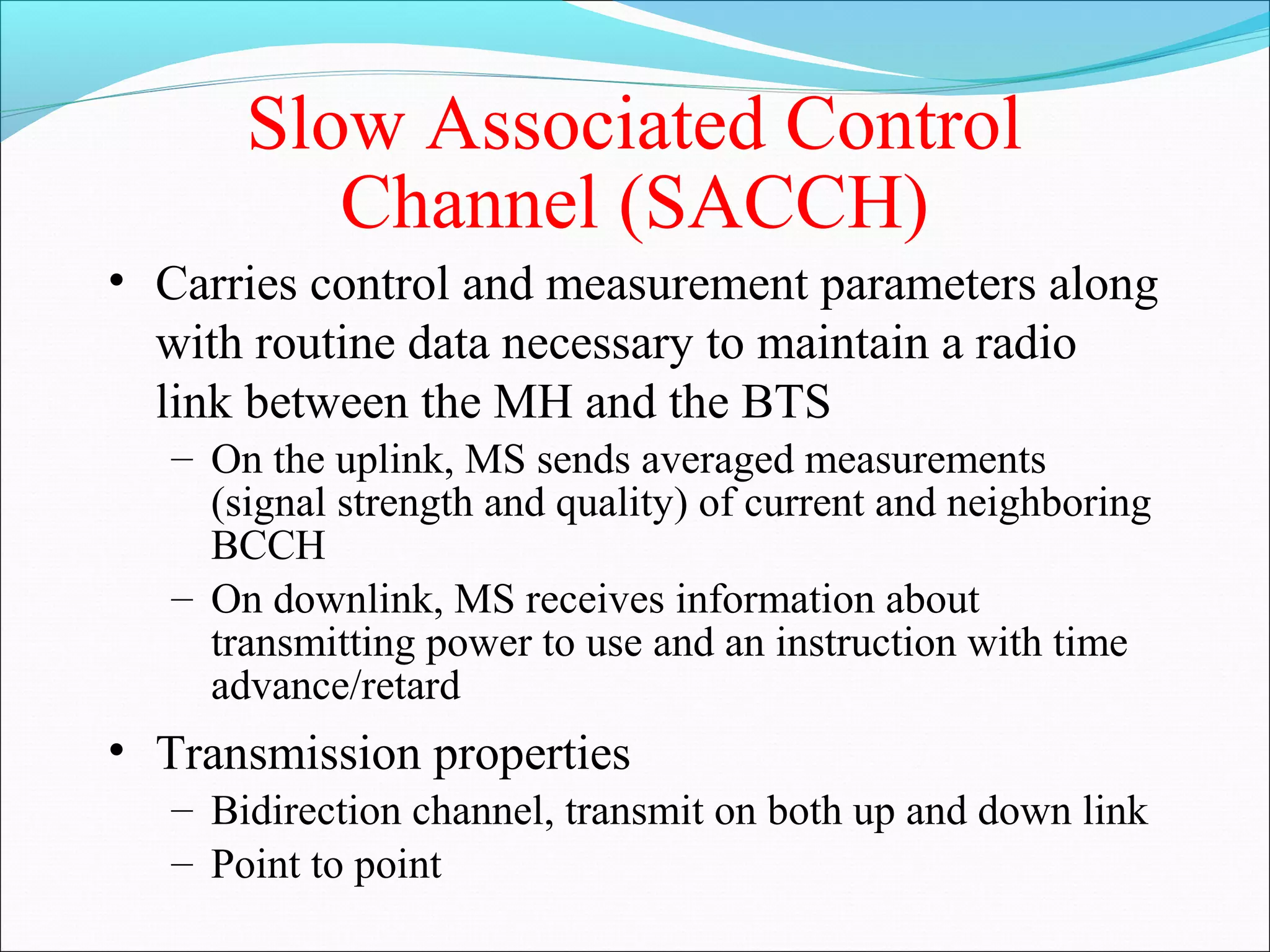 Slow Associated Control
          Channel (SACCH)
• Carries control and measurement parameters along
  with routine data necessary to maintain a radio
  link between the MH and the BTS
   – On the uplink, MS sends averaged measurements
     (signal strength and quality) of current and neighboring
     BCCH
   – On downlink, MS receives information about
     transmitting power to use and an instruction with time
     advance/retard
• Transmission properties
   – Bidirection channel, transmit on both up and down link
   – Point to point
 