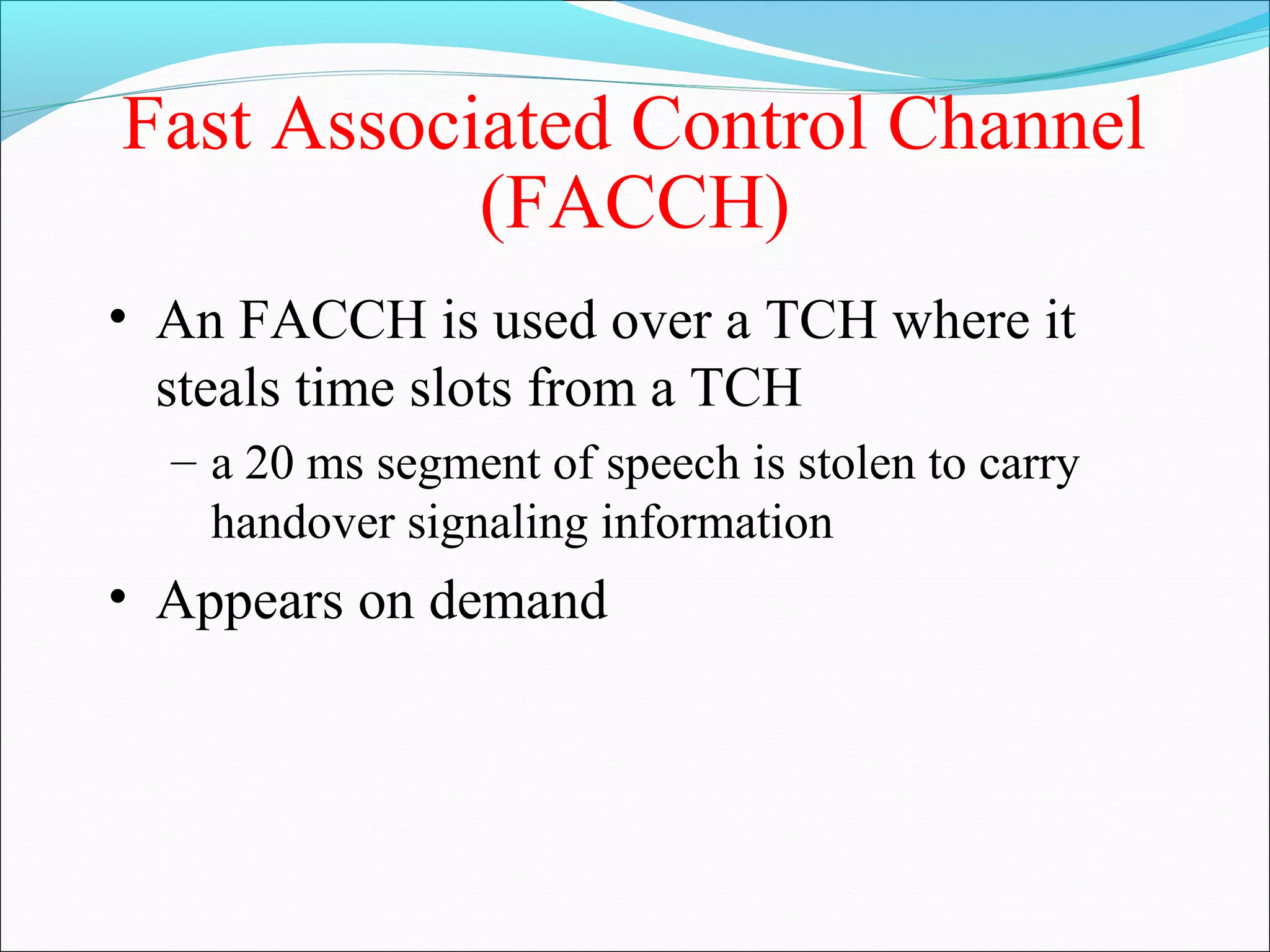 Fast Associated Control Channel
           (FACCH)
• An FACCH is used over a TCH where it
  steals time slots from a TCH
  – a 20 ms segment of speech is stolen to carry
    handover signaling information
• Appears on demand
 