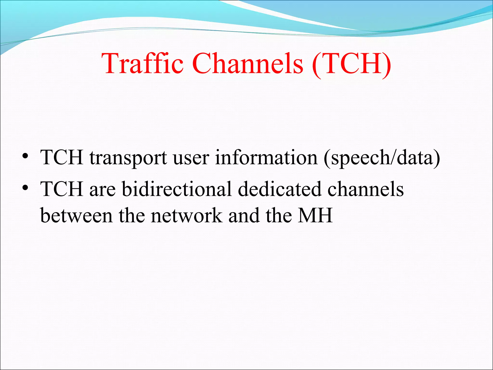 Traffic Channels (TCH)

• TCH transport user information (speech/data)
• TCH are bidirectional dedicated channels
  between the network and the MH
 