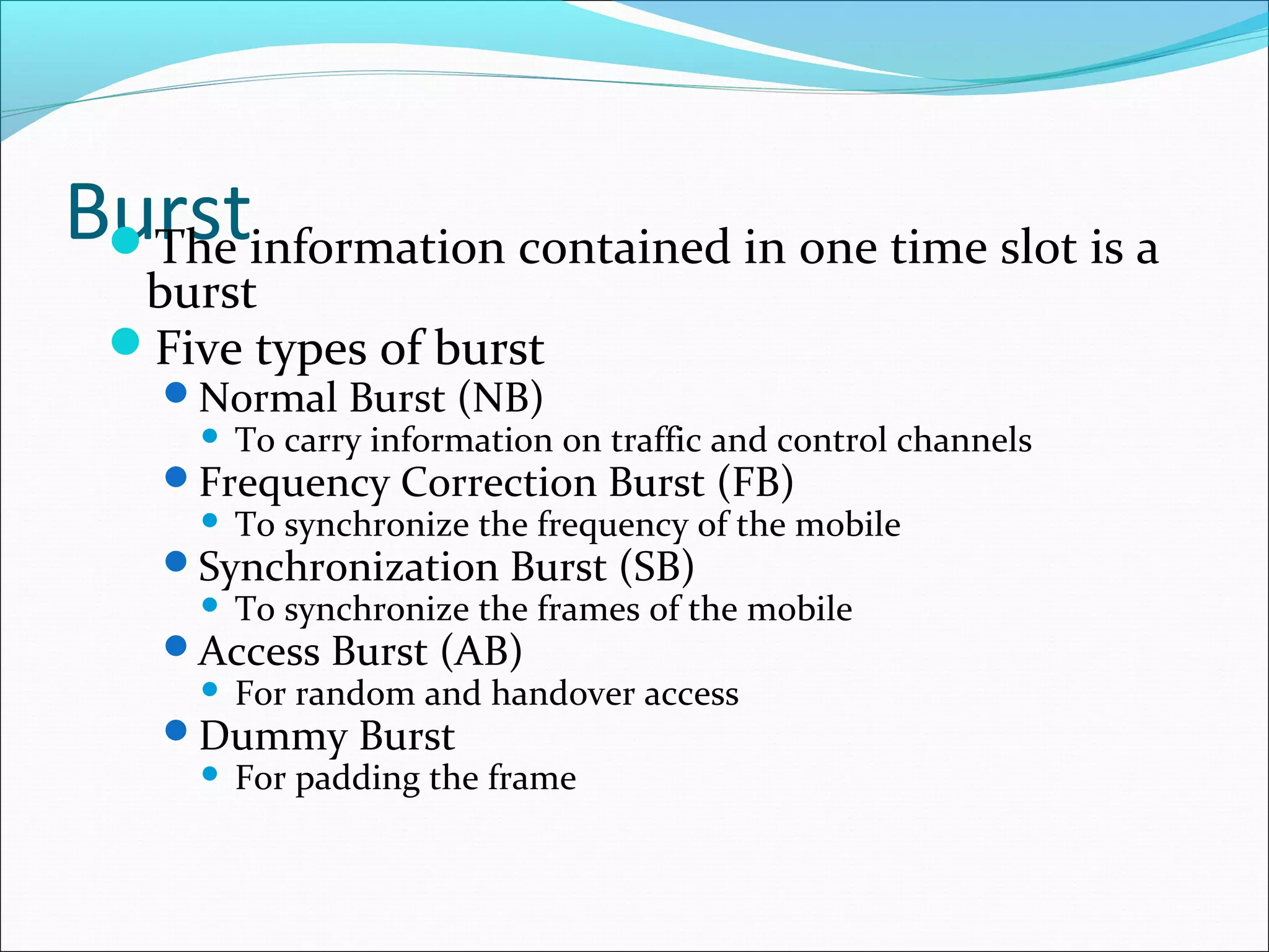 Burstinformation contained in one time slot is a
 The
  burst
 Five types of burst
    Normal Burst (NB)
      To carry information on traffic and control channels
    Frequency Correction Burst (FB)
      To synchronize the frequency of the mobile
    Synchronization Burst (SB)
      To synchronize the frames of the mobile
    Access Burst (AB)
      For random and handover access
    Dummy Burst
      For padding the frame
 
