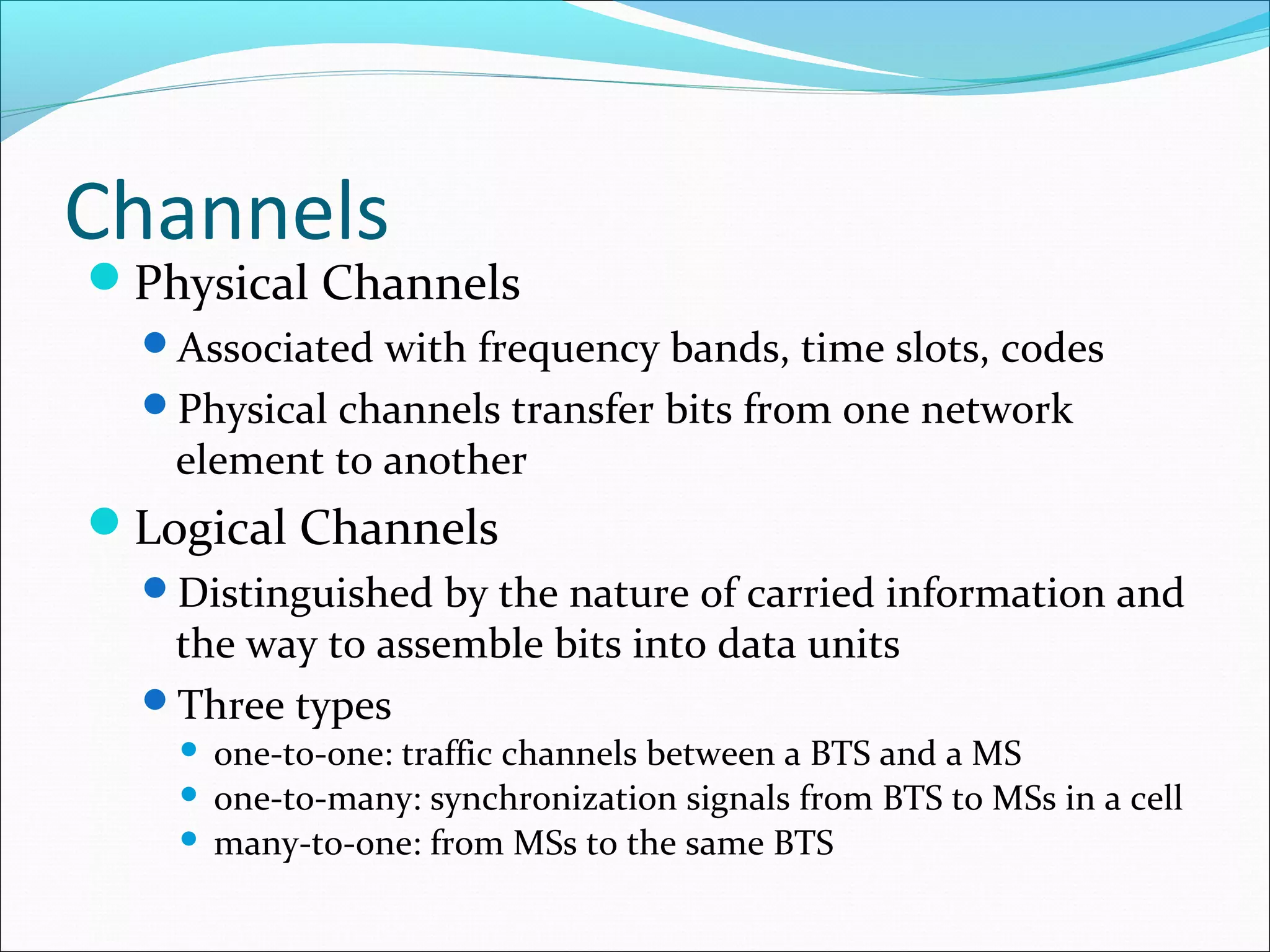 Channels
Physical Channels
  Associated with frequency bands, time slots, codes
  Physical channels transfer bits from one network
   element to another
Logical Channels
  Distinguished by the nature of carried information and
   the way to assemble bits into data units
  Three types
     one-to-one: traffic channels between a BTS and a MS
     one-to-many: synchronization signals from BTS to MSs in a cell
     many-to-one: from MSs to the same BTS
 