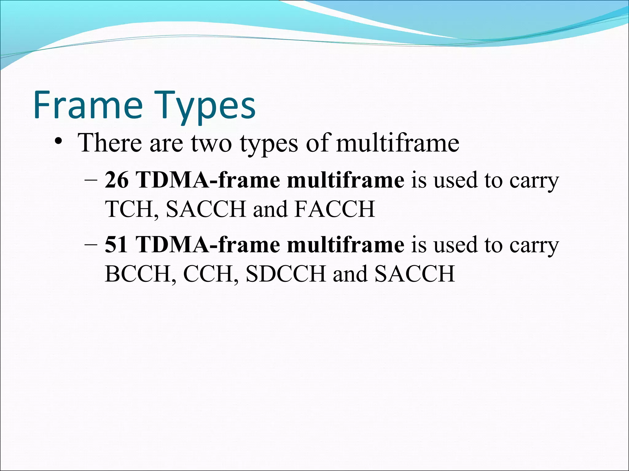 Frame Types
 • There are two types of multiframe
   – 26 TDMA-frame multiframe is used to carry
     TCH, SACCH and FACCH
   – 51 TDMA-frame multiframe is used to carry
     BCCH, CCH, SDCCH and SACCH
 