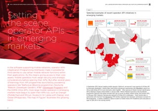 In the software supporting mobile networks, operator APIs
(Application Programming Interfaces) make it possible for
third parties to use certain mobile network functions within
their applications. As this means giving access to their core
assets, mobile operators must weigh security and strategic
considerations before opening their APIs. But after several years
of learnings from API programmes launched by pioneering
operators like Telefonica (BlueVia programme), Deutsche
Telekom (Developer Garden), AT&T (Developer Program) and
the GSMA (One API), most large mobile operators in emerging
markets have begun to open their APIs too, such as Orange6
(Middle East and Africa), Axiata (in Sri Lanka with Dialog), and
Globe (Philippines). The map in Figure 1 illustrates this growing
trend.
Setting
the scene:
operator APIs
in emerging
markets
Selected examples of recent operator API initiatives in
emerging markets
Figure 1
JUL 2015: PAN-AFRICA
SMS API opened to
developers and
start-ups in seven
markets
FEB 2016: GHANA & TANZANIA
Mobile Money APIs opened
to third parties in Tanzania
(M-Pesa) and Ghana
(Vodafone Cash)
SEP 2015: KENYA
M-Pesa (mobile money) API
opened to local third party
developers and start-ups
DEC 2015: MALAWI
Carrier billing API “Tap 2 Bill”
launch announced in Malawi
before pan-African expansion
APR 2016: ZAMBIA
Presentation of API
programme to local tech hub
(BongoHive) developers
MAY 2016: SRI LANKA
Dialog’s API platform
Ideamart enters in a three-
year partnership to power
local ‘Google IO’ event
JAN/FEB 2016: PAKISTAN
Mobile Connect API opened
to all. Billing, mobile money
and location APIs opened to
selected incubated start-ups
In September 2015, Kenya’s leading mobile operator, Safaricom, announced it was opening its M-Pesa API
to third party developers.7
Shortly after, Airtel Africa introduced a partnership with IMImobile to launch an
Africa-wide billing API for local merchants called Tap2Bill.8
After opening its Mobile Connect identification
API to Pakistan’s largest online retailer in January 2016,9
Telenor Pakistan launched a new Accelerator
programme (Velocity) that allows enrolled start-ups to access its billing, mobile money, and location APIs.10
In February 2016, Vodacom Tanzania also opened its M-Pesa API to developers.11
Three months later, in
partnership with local tech hub Bongohive, MTN Zambia organised two developer workshops to present its
API programme.12
In Ghana, Vodafone is about to open its mobile money API (Vodafone Cash) and plans to
open its SMS API in the coming months.
APIS: A BRIDGE BETWEEN MOBILE OPERATORS AND START-UPS IN EMERGING MARKETS
3
APIS: A BRIDGE BETWEEN MOBILE OPERATORS AND START-UPS IN EMERGING MARKETS
2
 