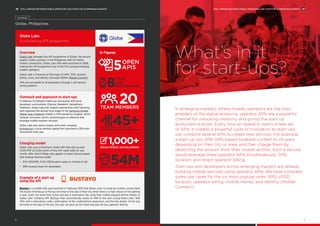 In emerging markets, where mobile operators are the main
enablers of the digital economy, operator APIs are a powerful
channel for unlocking creativity and giving the start-up
ecosystem a boost. Every time an operator opens a new set
of APIs, it creates a powerful cycle of innovation as start-ups
can combine several APIs to create new services. For example,
a start-up can offer SMS-based localised content to its users
depending on their city or area, and then charge them by
deducting the amount from their mobile airtime. Such a service
would leverage three operator APIs simultaneously: SMS,
location, and direct operator billing.
Start-ups and developers across emerging markets are already
building mobile services using operator APIs. We have compiled
some use cases for the six most popular ones: SMS, USSD,
location, operator billing, mobile money, and identity (Mobile
Connect).
What’s in it
for start-ups?
Globe Labs
A pioneering API programme
Overview
Globe Labs manages the API programme of Globe, the second
largest mobile operator in the Philippines with 54 million
mobile connections. Globe Labs APIs were launched in 2008,
making this API programme one of the first among emerging
market operators.
Globe Labs is focusing on five types of APIs: SMS, location,
billing, voice, and identity (through GSMA’s Mobile Connect).
APIs are accessible to all developers through a self-service
online platform.
In Figures
Outreach and approach to start-ups
In addition to frequent meet-ups and events with local
developer communities (Startup Weekend, Hackathons,
TadHack), Globe Labs has forged a partnership with Samsung
and organises the annual local stage of the Samsung-Singtel
Mobile App Challenge (Globe is 47%-owned by Singtel), which
rewards consumer-centric Android apps or solutions that
leverage mobile network services.
Globe Labs also works closely with sister company
Kickstart.ph, a local venture capital firm launched in 2011 with
19 portfolio start-ups.
Charging model
Globe Labs uses a freemium model with free sign-up and
1,000 PHP (21 USD) worth of free API credit valid for one
month, after which Globe Labs applies a mixed volume-based
and revenue-sharing model:
•	 0.01 USD/SMS, 0.05 USD/location query or minute of call
•	 68% revenue share for developers.
Example of a start-up
using the API
Bustayo is a mobile web app launched in February 2016 that allows users to book bus tickets, saving them
the hassle of lining up at the bus terminal on the day of their trip when there is a high chance of not getting
a seat. Users can book their ticket and pay a reservation fee using their mobile prepaid airtime thanks to
Globe Labs’ charging API. Bustayo then automatically sends an SMS to the user (using Globe Labs’ SMS
API) with a reservation code, confirmation of the credit/airtime deduction, and the trip details. At the bus
terminal on the day of the trip, the user can pick up the ticket and pay the bus operator directly.
20
54M
5OPEN
APIS
TEAM MEMBERS
1,000+REGISTERED DEVELOPERS
POTENTIAL END USERS
8
YEAR
OLD
PROGRAMME
45+MOBILE APPLICATIONS OR
REVENUE GENERATING SERVICES
Globe, Philippines
Case Study 1
APIS: A BRIDGE BETWEEN MOBILE OPERATORS AND START-UPS IN EMERGING MARKETS
7
APIS: A BRIDGE BETWEEN MOBILE OPERATORS AND START-UPS IN EMERGING MARKETS
6
 