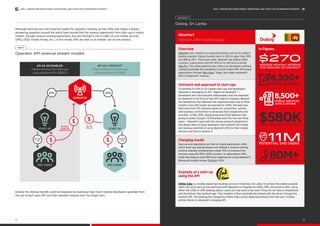 API AS AN ENABLER:
Indirect revenue from start-ups
using operator APIs (B2B2C)
API AS A PRODUCT:
Direct revenue from start-ups
using operator APIs (B2B)
Although there are two main revenue models for operators opening up their APIs (see Figure 5 below),
pioneering operators around the world have learned that the revenue opportunity from start-ups is mainly
indirect, through revenue-sharing agreements, but also through a rise in traffic of core mobile services
(SMS, USSD, mobile money, etc.). In this model, APIs are seen as an enabler, not an end product.
Initially, the revenue benefit could be measured by looking at how much revenue developers generate from
the use of each open API, and then operator revenue over the longer term.
Operator API revenue stream models
Figure 5
APIs
OPERATOR
END USERS
START UP START UP
APIs
SERVICE
/ APP
REVENUE
SHARE ON
SUBSCRIPTION
API PAY
PER USE
$ SERVICE
/ APP
$ $
END USERS
Ideamart
Telecom APIs made popular		
Overview
Ideamart was created as a separate business unit by Sri Lanka’s
leading operator Dialog (Axiata) back in 2012 to open their SMS
and Billing APIs. Three years later, Ideamart has added USSD,
Location, Subscription and IVR APIs to its self-service portal
Idea Pro. The online platform also offers non developers without
coding knowledge the possibility to build simple SMS API-based
applications through Idea Apps. Today, Idea Apps represents
60% of Ideamart’s revenue.
In Figures
Outreach and approach to start-ups
To promote its APIs to Sri Lankan start-ups and developers,
Ideamart is leveraging its 50+ “Agents of Ideamart” —
developers who have become ambassadors and are rewarded
by Ideamart in the form of free API credit for instance. Beyond
the hackathons that Ideamart has organised every two to three
months since 2012 (eight are planned for 2016), the team has
held more than 150 outreach events for universities, schools,
and business communities to showcase their programme and
activities. In May 2016, Dialog announced that Ideamart was
going to power Google’s IO Extended event for the next three
years.17
Ideamart’s goal with this strong outreach programme
has always been to show developers and students the market
and revenue potential of using Ideamart APIs for their mobile
services and how to achieve it.
Charging model
Sign-up and registration are free to create applications, after
which start-ups and developers are offered a revenue-sharing
scheme whereby entrepreneurs retain 70% of revenue from
services using the SMS, USSD, location, or subscription APIs,
while they keep at least 80% from applications using Ideamart’s
billing and mobile money (EzCash) APIs.
Example of a start-up
using the API
Online Cabs is a mobile-based taxi booking service in Colombo, Sri Lanka. To achieve the widest possible
reach, the local start-up has partnered with Ideamart to integrate its USSD, SMS, and location APIs. Using
either the USSD or SMS booking option, users can now book a taxi even if they do not have a smartphone
and the Online Cabs Android app. Their location is then automatically shared with the driver through the
location API. The booking fee charged by Online Cabs can be deducted directly from the user’s mobile
airtime thanks to Ideamart’s charging API.
Dialog, Sri Lanka
Case Study 3
POTENTIAL END USERS
$270
$580K
AVERAGE MONTHLY REVENUE
FOR SERVICES ON IDEAMART
MONTHLY REVENUE FOR IDEAMART
8,500+
MOBILE SERVICES
/APPLICATIONS
80M+API CALLS PER MONTH
$
4,300+
DEVELOPERS
11M
13
APIS: A BRIDGE BETWEEN MOBILE OPERATORS AND START-UPS IN EMERGING MARKETSAPIS: A BRIDGE BETWEEN MOBILE OPERATORS AND START-UPS IN EMERGING MARKETS
12
 