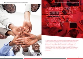 A series of interviews with operator API programme heads, start-
up founders, and external consultants revealed several lessons
about implementing API programmes in emerging markets.
Experience shows that when it comes to opening APIs, an
operator cannot simply take a “build it and they will come”
approach. We have identified six iterative stages that operators
usually follow when opening their APIs to local start-ups and
developers.
Key lessons for
operator API
programmes
in emerging
markets
APIS: A BRIDGE BETWEEN MOBILE OPERATORS AND START-UPS IN EMERGING MARKETS
15
APIS: A BRIDGE BETWEEN MOBILE OPERATORS AND START-UPS IN EMERGING MARKETS
14
 